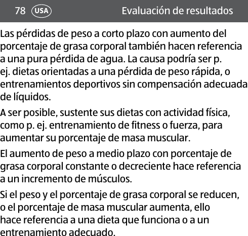 78 USA Evaluación de resultadosLas pérdidas de peso a corto plazo con aumento del porcentaje de grasa corporal también hacen referencia a una pura pérdida de agua. La causa podría ser p. ej. dietas orientadas a una pérdida de peso rápida, o entrenamientos deportivos sin compensación adecuada de líquidos.A ser posible, sustente sus dietas con actividad física, como p. ej. entrenamiento de fitness o fuerza, para aumentar su porcentaje de masa muscular.El aumento de peso a medio plazo con porcentaje de grasa corporal constante o decreciente hace referencia a un incremento de músculos.Si el peso y el porcentaje de grasa corporal se reducen, o el porcentaje de masa muscular aumenta, ello hace referencia a una dieta que funciona o a un entrenamiento adecuado.