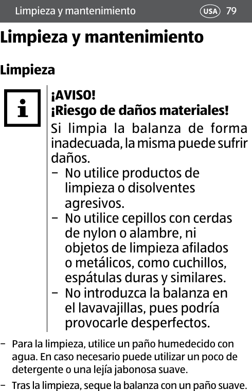 79Limpieza y mantenimiento USALimpieza y mantenimientoLimpieza¡AVISO! ¡Riesgo de daños materiales!Si limpia la balanza de forma inadecuada, la misma puede sufrir daños. − No utilice productos de limpieza o disolventes agresivos. − No utilice cepillos con cerdas de nylon o alambre, ni objetos de limpieza afilados o metálicos, como cuchillos, espátulas duras y similares. − No introduzca la balanza en el lavavajillas, pues podría provocarle desperfectos. − Para la limpieza, utilice un paño humedecido con agua. En caso necesario puede utilizar un poco de detergente o una lejía jabonosa suave. − Tras la limpieza, seque la balanza con un paño suave.