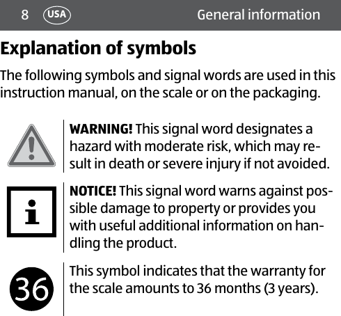 8 General informationUSAExplanation of symbolsThe following symbols and signal words are used in this instruction manual, on the scale or on the packaging.WARNING! This signal word designates a hazard with moderate risk, which may re-sult in death or severe injury if not avoided.NOTICE! This signal word warns against pos-sible damage to property or provides you with useful additional information on han-dling the product.This symbol indicates that the warranty for the scale amounts to 36 months (3 years). 