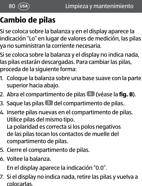 80 Limpieza y mantenimientoUSACambio de pilasSi se coloca sobre la balanza y en el display aparece la indicación “Lo” en lugar de valores de medición, las pilas ya no suministran la corriente necesaria.Si se coloca sobre la balanza y el display no indica nada, las pilas estarán descargadas. Para cambiar las pilas, proceda de la siguiente forma:1.  Coloque la balanza sobre una base suave con la parte superior hacia abajo.2.  Abra el compartimento de pilas  4 (véase la fig.B).3.  Saque las pilas  3 del compartimento de pilas.4.  Inserte pilas nuevas en el compartimento de pilas. Utilice pilas del mismo tipo.  La polaridad es correcta si los polos negativos de las pilas tocan los contactos de muelle del compartimento de pilas.5.  Cierre el compartimento de pilas.6.  Voltee la balanza.En el display aparece la indicación “0.0”.7.  Si el display no indica nada, retire las pilas y vuelva a colocarlas.