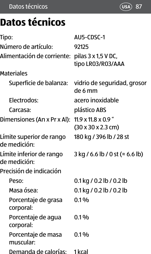 87Datos técnicos USADatos técnicosTipo:  AU5-CDSC-1Número de artículo: 92125Alimentación de corriente:  pilas 3 x 1,5 V DC, tipo LR03/R03/AAA MaterialesSuperficie de balanza:  vidrio de seguridad, grosor de 6 mmElectrodos:  acero inoxidableCarcasa: plástico ABSDimensiones (An x Pr x Al):  11.9 x 11.8 x 0.9 “  (30 x 30 x 2.3 cm)Límite superior de rango  de medición:180 kg / 396 lb / 28 stLímite inferior de rango  de medición:3 kg / 6.6 lb / 0 st (≈ 6.6 lb)Precisión de indicaciónPeso: 0.1 kg / 0.2 lb / 0.2 lbMasa ósea: 0.1 kg / 0.2 lb / 0.2 lbPorcentaje de grasa corporal:0.1 %Porcentaje de agua corporal:0.1 %Porcentaje de masa  muscular:0.1 %  Demanda de calorías: 1 kcal