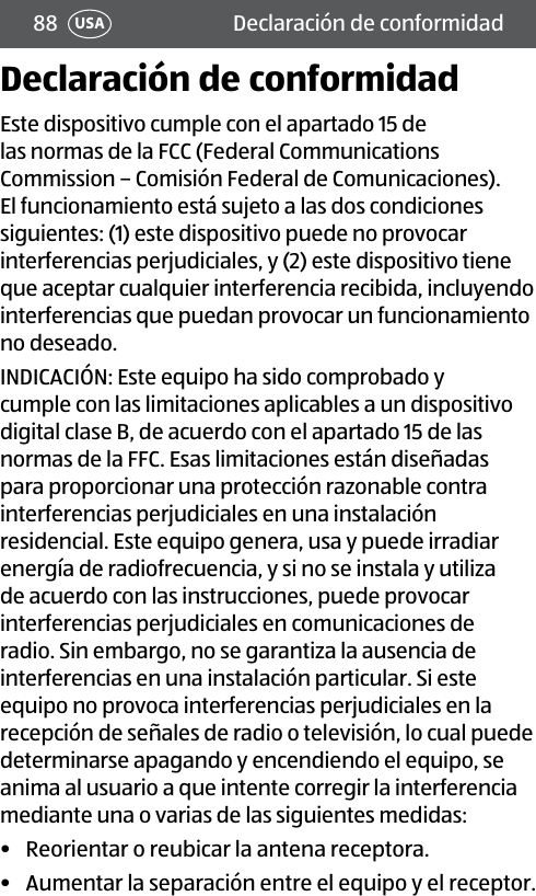 88 Declaración de conformidadUSADeclaración de conformidadEste dispositivo cumple con el apartado 15 de las normas de la FCC (Federal Communications Commission – Comisión Federal de Comunicaciones). El funcionamiento está sujeto a las dos condiciones siguientes: (1) este dispositivo puede no provocar interferencias perjudiciales, y (2) este dispositivo tiene que aceptar cualquier interferencia recibida, incluyendo interferencias que puedan provocar un funcionamiento no deseado. INDICACIÓN: Este equipo ha sido comprobado y cumple con las limitaciones aplicables a un dispositivo digital clase B, de acuerdo con el apartado 15 de las normas de la FFC. Esas limitaciones están diseñadas para proporcionar una protección razonable contra interferencias perjudiciales en una instalación residencial. Este equipo genera, usa y puede irradiar energía de radiofrecuencia, y si no se instala y utiliza de acuerdo con las instrucciones, puede provocar interferencias perjudiciales en comunicaciones de radio. Sin embargo, no se garantiza la ausencia de interferencias en una instalación particular. Si este equipo no provoca interferencias perjudiciales en la recepción de señales de radio o televisión, lo cual puede determinarse apagando y encendiendo el equipo, se anima al usuario a que intente corregir la interferencia mediante una o varias de las siguientes medidas:•  Reorientar o reubicar la antena receptora.•  Aumentar la separación entre el equipo y el receptor.