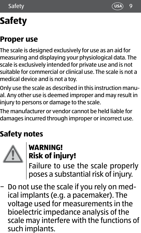 9Safety USASafetyProper useThe scale is designed exclusively for use as an aid for measuring and displaying your physiological data. The scale is exclusively intended for private use and is not suitable for commercial or clinical use. The scale is not a medical device and is not a toy.Only use the scale as described in this instruction manu-al. Any other use is deemed improper and may result in injury to persons or damage to the scale.The manufacturer or vendor cannot be held liable for damages incurred through improper or incorrect use.Safety notesWARNING! Risk of injury!Failure to use the scale properly poses a substantial risk of injury. − Do not use the scale if you rely on med-ical implants (e.g. a pacemaker). The voltage used for measurements in the bioelectric impedance analysis of the scale may interfere with the functions of such implants.