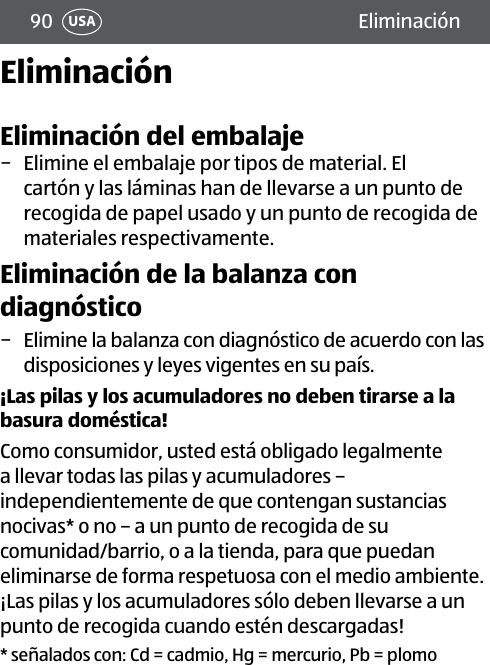 90 EliminaciónUSAEliminaciónEliminación del embalaje − Elimine el embalaje por tipos de material. El cartón y las láminas han de llevarse a un punto de recogida de papel usado y un punto de recogida de materiales respectivamente.Eliminación de la balanza con diagnóstico − Elimine la balanza con diagnóstico de acuerdo con las disposiciones y leyes vigentes en su país. ¡Las pilas y los acumuladores no deben tirarse a la basura doméstica! Como consumidor, usted está obligado legalmente a llevar todas las pilas y acumuladores – independientemente de que contengan sustancias nocivas* o no – a un punto de recogida de su comunidad/barrio, o a la tienda, para que puedan eliminarse de forma respetuosa con el medio ambiente. ¡Las pilas y los acumuladores sólo deben llevarse a un punto de recogida cuando estén descargadas!* señalados con: Cd = cadmio, Hg = mercurio, Pb = plomo