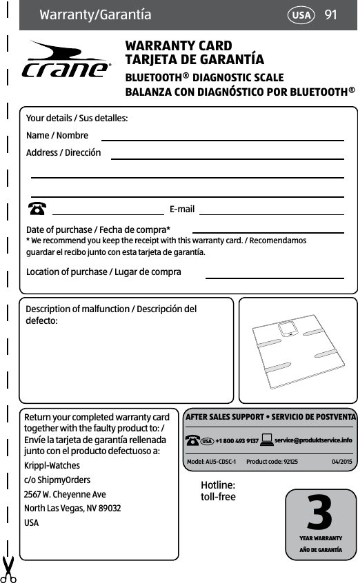 91USAWarranty/GarantíaWARRANTY CARDBLUETOOTH® DIAGNOSTIC SCALETARJETA DE GARANTÍAYour details / Sus detalles:Name / NombreAddress / Dirección                                                                                E-mailDate of purchase / Fecha de compra* * We recommend you keep the receipt with this warranty card. / Recomendamos  guardar el recibo junto con esta tarjeta de garantía.Location of purchase / Lugar de compraBALANZA CON DIAGNÓSTICO POR BLUETOOTH®Description of malfunction / Descripción del defecto:Return your completed warranty card together with the faulty product to: / Envíe la tarjeta de garantía rellenada junto con el producto defectuoso a:Krippl-Watchesc/o ShipmyOrders2567 W. Cheyenne AveNorth Las Vegas, NV 89032USAHotline: toll-freeYEAR WARRANTY 3AÑO DE GARANTÍA AFTER SALES SUPPORT • SERVICIO DE POSTVENTAservice@produktservice.infoModel: AU5-CDSC-1 Product code: 92125 04/2015+1 800 493 9137USA