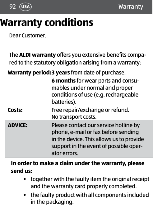 92 USAWarranty conditionsDear Customer,The ALDI warranty offers you extensive benefits compa-red to the statutory obligation arising from a warranty:Warranty period:3 years from date of purchase.6 months for wear parts and consu-mables under normal and proper conditions of use (e.g. rechargeable batteries).Costs:  Free repair/exchange or refund. No transport costs.ADVICE: Please contact our service hotline by phone, e-mail or fax before sending in the device. This allows us to provide support in the event of possible oper-ator errors.In order to make a claim under the warranty, please send us:•  together with the faulty item the original receipt and the warranty card properly completed.•  the faulty product with all components included in the packaging.Warranty