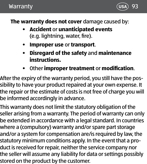 93USAWarrantyThe warranty does not cover damage caused by:•  Accident or unanticipated events  (e.g. lightning, water, ﬁre).•  Improper use or transport.•  Disregard of the safety and maintenance instructions.•  Other improper treatment or modiﬁcation.After the expiry of the warranty period, you still have the pos-sibility to have your product repaired at your own expense. It the repair or the estimate of costs is not free of charge you will be informed accordingly in advance.This warranty does not limit the statutory obligation of the seller arising from a warranty. The period of warranty can only be extended in accordance with a legal standard. In countries where a (compulsory) warranty and/or spare part storage and/or a system for compensation are/is required by law, the statutory minimum conditions apply. In the event that a pro-duct is received for repair, neither the service company nor the seller will assume any liability for data or settings possibly stored on the product by the customer.