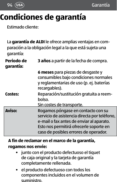 94 USACondiciones de garantíaEstimado cliente:La garantía de ALDI le ofrece amplias ventajas en com-paración a la obligación legal a la que está sujeta una garantía:Periodo de garantía:3 años a partir de la fecha de compra.6 meses para piezas de desgaste y consumibles bajo condiciones normales y reglamentarias de uso (p. ej. baterías recargables).Costes:  Reparación/sustitución gratuita a reem-bolso. Sin costes de transporte.Aviso: Rogamos póngase en contacto con su servicio de asistencia directa por teléfono, e-mail o fax antes de enviar al aparato. Esto nos permitirá ofrecerle soporte en caso de posibles errores de operador.A fin de reclamar en el marco de la garantía, rogamos nos envie:•  junto con el producto defectuoso el tiquet de caja original y la tarjeta de garantía completamente rellenada.•  el producto defectuoso con todos los componentes incluidos en el volumen de suministro.Garantía