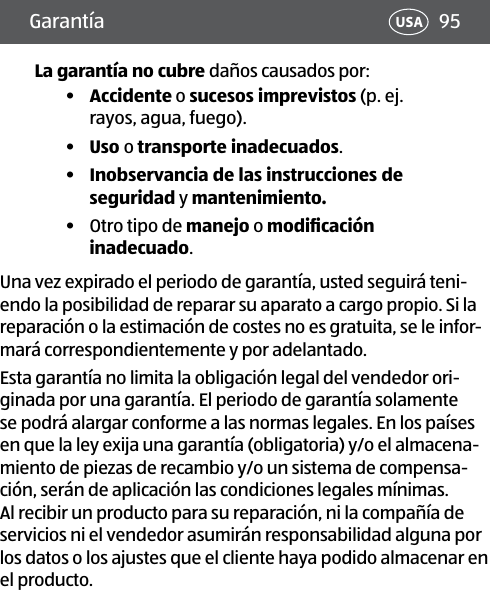 95USAGarantía La garantía no cubre daños causados por:•  Accidente o sucesos imprevistos (p. ej. rayos, agua, fuego). •  Uso o transporte inadecuados. •  Inobservancia de las instrucciones de seguridad y mantenimiento.•  Otro tipo de manejo o modiﬁcación inadecuado.Una vez expirado el periodo de garantía, usted seguirá teni-endo la posibilidad de reparar su aparato a cargo propio. Si la reparación o la estimación de costes no es gratuita, se le infor-mará correspondientemente y por adelantado.Esta garantía no limita la obligación legal del vendedor ori-ginada por una garantía. El periodo de garantía solamente se podrá alargar conforme a las normas legales. En los países en que la ley exija una garantía (obligatoria) y/o el almacena-miento de piezas de recambio y/o un sistema de compensa-ción, serán de aplicación las condiciones legales mínimas. Al recibir un producto para su reparación, ni la compañía de servicios ni el vendedor asumirán responsabilidad alguna por los datos o los ajustes que el cliente haya podido almacenar en el producto.