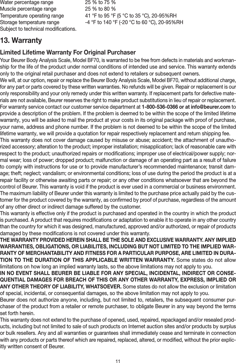 11Water percentage range   25 % to 75 %Muscle percentage range   25 % to 80 %Temperature operating range   41 °F to 95 °F (5 °C to 35 °C), 20-95%RHStorage temperature range   -4 °F to 140 °F (-20 °C to 60 °C), 20-95%RHSubject to technical modifications.13. Warranty Limited Lifetime Warranty For Original PurchaserYour Beurer Body Analysis Scale, Model BF70, is warranted to be free from defects in materials and workman-ship for the life of the product under normal conditions of intended use and service. This warranty extends only to the original retail purchaser and does not extend to retailers or subsequent owners.We will, at our option, repair or replace the Beurer Body Analysis Scale, Model BF70, without additional charge, for any part or parts covered by these written warranties. No refunds will be given. Repair or replacement is our only responsibility and your only remedy under this written warranty. If replacement parts for defective mate-rials are not available, Beurer reserves the right to make product substitutions in lieu of repair or replacement.For warranty service contact our customer service department at 1-800-536-0366 or at info@beurer.com to provide a description of the problem. If the problem is deemed to be within the scope of the limited lifetime warranty, you will be asked to mail the product at your costs in its original package with proof of purchase, your name, address and phone number. If the problem is not deemed to be within the scope of the limited lifetime warranty, we will provide a quotation for repair respectively replacement and return shipping fee.This warranty does not cover damage caused by misuse or abuse; accident; the attachment of unautho-rized accessory; alteration to the product; improper installation; misapplication; lack of reasonable care with respect to the product; unauthorized repairs or modifications; improper use of electrical/power supply; nor-mal wear; loss of power; dropped product; malfunction or damage of an operating part as a result of failure to comply with instructions for use or to provide manufacturer’s recommended maintenance; transit dam-age; theft; neglect; vandalism; or environmental conditions; loss of use during the period the product is at a repair facility or otherwise awaiting parts or repair; or any other conditions whatsoever that are beyond the control of Beurer. This warranty is void if the product is ever used in a commercial or business environment. The maximum liability of Beurer under this warranty is limited to the purchase price actually paid by the cus-tomer for the product covered by the warranty, as confirmed by proof of purchase, regardless of the amount of any other direct or indirect damage suffered by the customer. This warranty is effective only if the product is purchased and operated in the country in which the product is purchased. A product that requires modifications or adaptation to enable it to operate in any other country than the country for which it was designed, manufactured, approved and/or authorized, or repair of products damaged by these modifications is not covered under this warranty.THE WARRANTY PROVIDED HEREIN SHALL BE THE SOLE AND EXCLUSIVE WARRANTY. ANY IMPLIED WARRANTIES, OBLIGATIONS, OR LIABILITES, INCLUDING BUT NOT LIMITED TO THE IMPLIED WAR-RANTY OF MERCHANTABILITY AND FITNESS FOR A PARTICULAR PURPOSE, ARE LIMITED IN DURA-TION TO THE DURATION OF THIS APPLICABLE WRITTEN WARRANTY. Some states do not allow limitations on how long an implied warranty lasts, so the above limitations may not apply to you.IN NO EVENT SHALL BEURER BE LIABLE FOR ANY SPECIAL, INCIDENTAL, INDIRECT OR CONSE-QUENTIAL DAMAGES FOR BREACH OF THIS OR ANY OTHER WARRANTY, EXPRESS, IMPLIED OR ANY OTHER THEORY OF LIABILITY, WHATSOEVER. Some states do not allow the exclusion or limitation of special, incidental, or consequential damages, so the above limitation may not apply to you. Beurer does not authorize anyone, including, but not limited to, retailers, the subsequent consumer pur-chaser of the product from a retailer or remote purchaser, to obligate Beurer in any way beyond the terms set forth herein.This warranty does not extend to the purchase of opened, used, repaired, repackaged and/or resealed prod-ucts, including but not limited to sale of such products on Internet auction sites and/or products by surplus or bulk resellers. Any and all warranties or guarantees shall immediately cease and terminate in connection with any products or parts thereof which are repaired, replaced, altered, or modified, without the prior explic-itly written consent of Beurer.