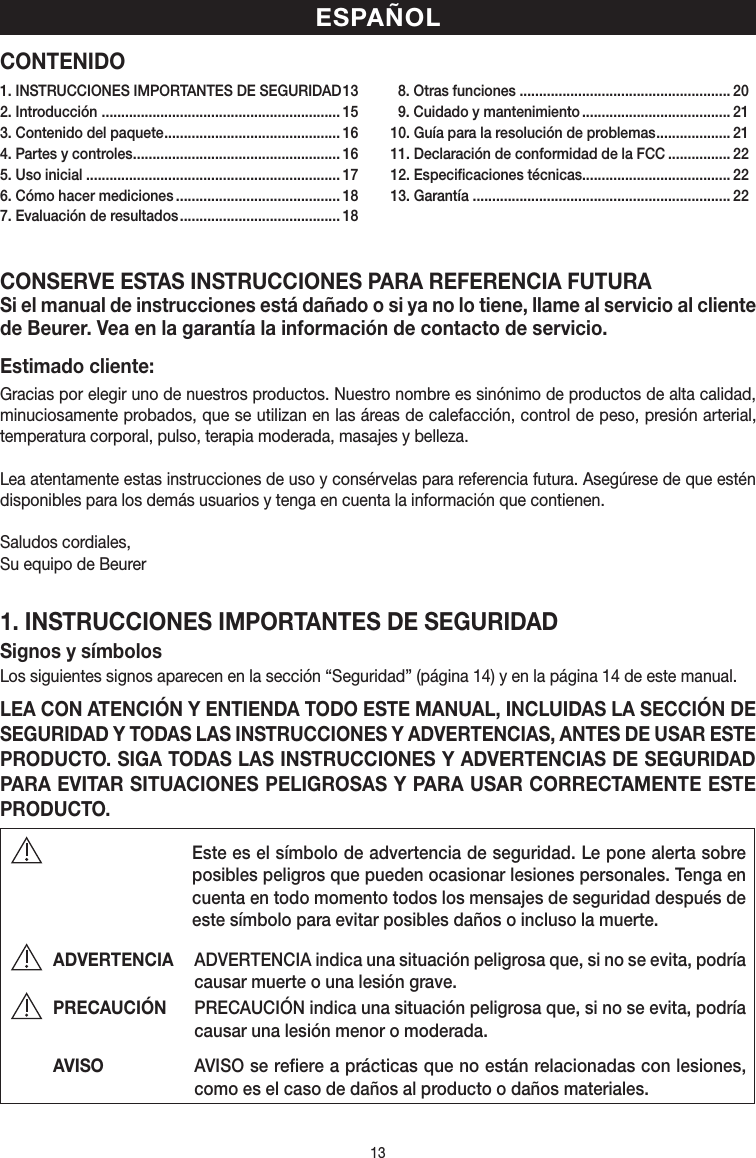 13CONTENIDOCONSERVE ESTAS INSTRUCCIONES PARA REFERENCIA FUTURASi el manual de instrucciones está dañado o si ya no lo tiene, llame al servicio al cliente de Beurer. Vea en la garantía la información de contacto de servicio.Estimado cliente:Gracias por elegir uno de nuestros productos. Nuestro nombre es sinónimo de productos de alta calidad, minuciosamente probados, que se utilizan en las áreas de calefacción, control de peso, presión arterial, temperatura corporal, pulso, terapia moderada, masajes y belleza.Lea atentamente estas instrucciones de uso y consérvelas para referencia futura. Asegúrese de que estén disponibles para los demás usuarios y tenga en cuenta la información que contienen.Saludos cordiales,Su equipo de Beurer1. INSTRUCCIONES IMPORTANTES DE SEGURIDADSignos ysímbolosLos siguientes signos aparecen en la sección “Seguridad” (página 14) y en la página14 de este manual.LEA CON ATENCIÓN Y ENTIENDA TODO ESTE MANUAL, INCLUIDAS LA SECCIÓN DE SEGURIDAD Y TODAS LAS INSTRUCCIONES Y ADVERTENCIAS, ANTES DE USAR ESTE PRODUCTO. SIGA TODAS LAS INSTRUCCIONES Y ADVERTENCIAS DE SEGURIDAD PARA EVITAR SITUACIONES PELIGROSAS Y PARA USAR CORRECTAMENTE ESTE PRODUCTO.  Este es el símbolo de advertencia de seguridad. Le pone alerta sobre posibles peligros que pueden ocasionar lesiones personales. Tenga en cuenta en todo momento todos los mensajes de seguridad después de este símbolo para evitar posibles daños o incluso la muerte.ADVERTENCIA  ADVERTENCIA indica una situación peligrosa que, si no se evita, podría causar muerte o una lesión grave.PRECAUCIÓN  PRECAUCIÓN indica una situación peligrosa que, si no se evita, podría causar una lesión menor omoderada.AVISO  AVISO se refiere a prácticas que no están relacionadas con lesiones, como es el caso de daños al producto o daños materiales.ESPAÑOL1. INSTRUCCIONES IMPORTANTES DE SEGURIDAD 132. Introducción  ............................................................. 153. Contenido del paquete ............................................. 164. Partes y controles ..................................................... 165. Uso inicial ................................................................. 176. Cómo hacer mediciones .......................................... 187. Evaluación de resultados ......................................... 18  8. Otras funciones ...................................................... 20  9. Cuidado y mantenimiento ...................................... 2110. Guía para la resolución de problemas ................... 2111. Declaración de conformidad de la FCC ................ 2212. Especificaciones técnicas...................................... 2213. Garantía .................................................................. 22