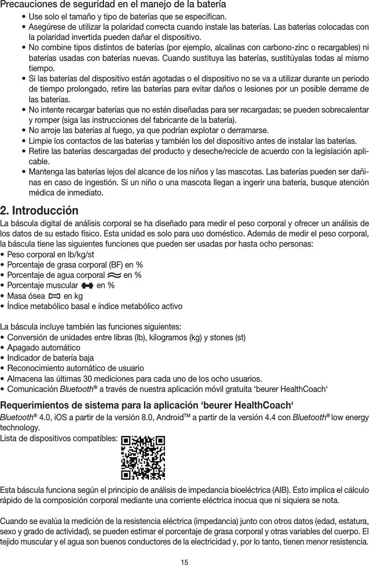 15Precauciones de seguridad en el manejo de la batería• Use solo el tamaño y tipo de baterías que se especifican.• Asegúrese de utilizar la polaridad correcta cuando instale las baterías. Las baterías colocadas con la polaridad invertida pueden dañar el dispositivo.• No combine tipos distintos de baterías (por ejemplo, alcalinas con carbono-zinc o recargables) ni baterías usadas con baterías nuevas. Cuando sustituya las baterías, sustitúyalas todas al mismo tiempo.• Si las baterías del dispositivo están agotadas o el dispositivo no se va a utilizar durante un periodo de tiempo prolongado, retire las baterías para evitar daños o lesiones por un posible derrame de las baterías.• No intente recargar baterías que no estén diseñadas para ser recargadas; se pueden sobrecalentar y romper (siga las instrucciones del fabricante de la batería).• No arroje las baterías al fuego, ya que podrían explotar o derramarse.• Limpie los contactos de las baterías y también los del dispositivo antes de instalar las baterías.• Retire las baterías descargadas del producto y deseche/recicle de acuerdo con la legislación apli-cable.• Mantenga las baterías lejos del alcance de los niños y las mascotas. Las baterías pueden ser dañi-nas en caso de ingestión. Si un niño o una mascota llegan a ingerir una batería, busque atención médica de inmediato.2. Introducción La báscula digital de análisis corporal se ha diseñado para medir el peso corporal y ofrecer un análisis de los datos de su estado físico. Esta unidad es solo para uso doméstico. Además de medir el peso corporal, la báscula tiene las siguientes funciones que pueden ser usadas por hasta ocho personas:• Peso corporal en lb/kg/st• Porcentaje de grasa corporal (BF) en %• Porcentaje de agua corporal   en %• Porcentaje muscular   en % • Masa ósea   en kg• Índice metabólico basal e índice metabólico activoLa báscula incluye también las funciones siguientes:• Conversión de unidades entre libras (lb), kilogramos (kg) y stones (st)• Apagado automático• Indicador de batería baja• Reconocimiento automático de usuario• Almacena las últimas 30 mediciones para cada uno de los ocho usuarios.• Comunicación Bluetooth® a través de nuestra aplicación móvil gratuita ‘beurer HealthCoach‘Requerimientos de sistema para la aplicación ‘beurer HealthCoach‘Bluetooth® 4.0, iOS a partir de la versión 8.0, AndroidTM a partir de la versión 4.4 con Bluetooth® low energy technology.Lista de dispositivos compatibles: Esta báscula funciona según el principio de análisis de impedancia bioeléctrica (AIB). Esto implica el cálculo rápido de la composición corporal mediante una corriente eléctrica inocua que ni siquiera se nota.Cuando se evalúa la medición de la resistencia eléctrica (impedancia) junto con otros datos (edad, estatura, sexo y grado de actividad), se pueden estimar el porcentaje de grasa corporal y otras variables del cuerpo. El tejido muscular y el agua son buenos conductores de la electricidad y, por lo tanto, tienen menor resistencia. 