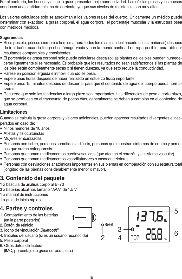 16Por el contrario, los huesos y el tejido graso presentan baja conductividad. Las células grasas y los huesos conducen una cantidad mínima de corriente, ya que sus niveles de resistencia son muy altos.Los valores calculados solo se aproximan a los valores reales del cuerpo. Únicamente un médico puede determinar con exactitud la grasa corporal, el agua corporal, el porcentaje muscular y la estructura ósea con métodos médicos.Sugerencias• Si es posible, pésese siempre a la misma hora todos los días (es ideal hacerlo en las mañanas) después de ir al baño, cuando tenga el estómago vacío y con la menor cantidad de ropa posible, para obtener resultados comparables y consistentes.• El porcentaje de grasa corporal solo puede calcularse descalzo; las plantas de los pies pueden humede-cerse ligeramente si es necesario. Es probable que los resultados no sean satisfactorios si las plantas de los pies están completamente secas o si tienen durezas, ya que esto reduce la conductividad.• Párese en posición erguida e inmóvil cuando se pesa.• Espere unas horas después de haber realizado un esfuerzo físico importante.• Espere unos 15 minutos después de despertar para que el contenido de agua del cuerpo pueda norma-lizarse.• Recuerde que solo las tendencias a largo plazo son importantes. Las diferencias de peso a corto plazo, que se producen en el transcurso de pocos días, generalmente se deben a cambios en el contenido de agua corporal.LimitacionesCuando se calcula la grasa corporal y valores adicionales, pueden aparecer resultados divergentes e ines-perados en caso de:• Niños menores de 10 años• Atletas y fisioculturistas• Mujeres embarazadas• Personas con fiebre, personas sometidas a diálisis, personas que muestran síntomas de edema y perso-nas que sufren osteoporosis• Personas que toman medicamentos cardiovasculares (que afectan el corazón y el sistema vascular)• Personas que toman medicamentos vasodilatadores o vasoconstrictores• Personas con desviaciones anatómicas importantes en sus piernas en comparación con su estatura total (longitud de las piernas considerablemente menor o mayor). 3. Contenido del paquete1 x báscula de análisis corporal BF703 x baterías alcalinas tamaño &quot;AAA&quot; de 1.5 V1 x manual de instrucciones1 x guía de inicio rápido4. Partes y controles1. Compartimiento de las baterías  (en la parte posterior)2. Botón de reinicio3. Icono de vinculación Bluetooth®4. Iniciales del usuario (si es un usuario reconocido)5. Peso corporal6. Otros datos de lectura   (IMC, porcentaje de grasa corporal, etc.)Reset345612