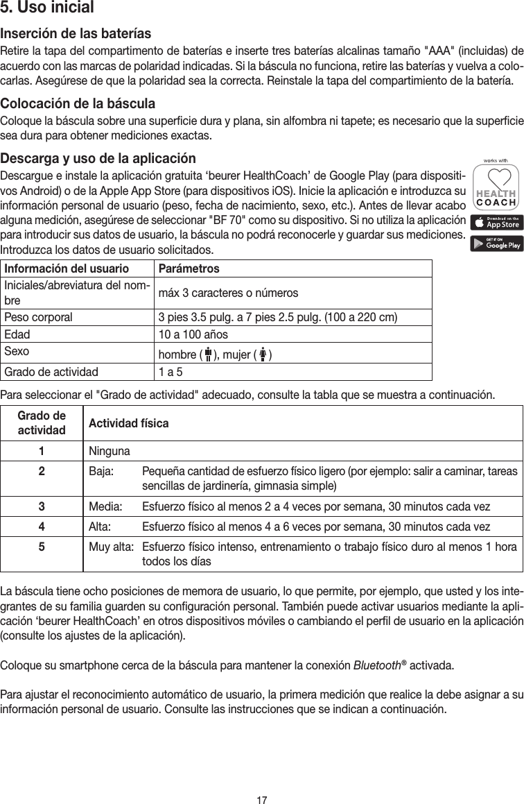 175. Uso inicialInserción de las bateríasRetire la tapa del compartimento de baterías e inserte tres baterías alcalinas tamaño &quot;AAA&quot; (incluidas) de acuerdo con las marcas de polaridad indicadas. Si la báscula no funciona, retire las baterías y vuelva a colo-carlas. Asegúrese de que la polaridad sea la correcta. Reinstale la tapa del compartimiento de la batería.Colocación de la básculaColoque la báscula sobre una superficie dura y plana, sin alfombra ni tapete; es necesario que la superficie sea dura para obtener mediciones exactas.Descarga y uso de la aplicaciónDescargue e instale la aplicación gratuita ‘beurer HealthCoach’ de Google Play (para dispositi-vos Android) o de la Apple App Store (para dispositivos iOS). Inicie la aplicación e introduzca su información personal de usuario (peso, fecha de nacimiento, sexo, etc.). Antes de llevar acabo alguna medición, asegúrese de seleccionar &quot;BF 70&quot; como su dispositivo. Si no utiliza la aplicación para introducir sus datos de usuario, la báscula no podrá reconocerle y guardar sus mediciones. Introduzca los datos de usuario solicitados. Información del usuario ParámetrosIniciales/abreviatura del nom-bre máx 3 caracteres o númerosPeso corporal 3 pies 3.5 pulg. a 7 pies 2.5 pulg. (100 a 220 cm)Edad 10 a 100 añosSexo hombre (   ), mujer (   )Grado de actividad 1 a 5Para seleccionar el &quot;Grado de actividad&quot; adecuado, consulte la tabla que se muestra a continuación.Grado de actividad Actividad física1Ninguna2Baja:   Pequeña cantidad de esfuerzo físico ligero (por ejemplo: salir a caminar, tareas sencillas de jardinería, gimnasia simple)3Media:   Esfuerzo físico al menos 2 a 4 veces por semana, 30 minutos cada vez4Alta:   Esfuerzo físico al menos 4 a 6 veces por semana, 30 minutos cada vez5Muy alta:  Esfuerzo físico intenso, entrenamiento o trabajo físico duro al menos 1 hora todos los díasLa báscula tiene ocho posiciones de memora de usuario, lo que permite, por ejemplo, que usted y los inte-grantes de su familia guarden su configuración personal. También puede activar usuarios mediante la apli-cación ‘beurer HealthCoach’ en otros dispositivos móviles o cambiando el perfil de usuario en la aplicación (consulte los ajustes de la aplicación).Coloque su smartphone cerca de la báscula para mantener la conexión Bluetooth® activada.Para ajustar el reconocimiento automático de usuario, la primera medición que realice la debe asignar a su información personal de usuario. Consulte las instrucciones que se indican a continuación.