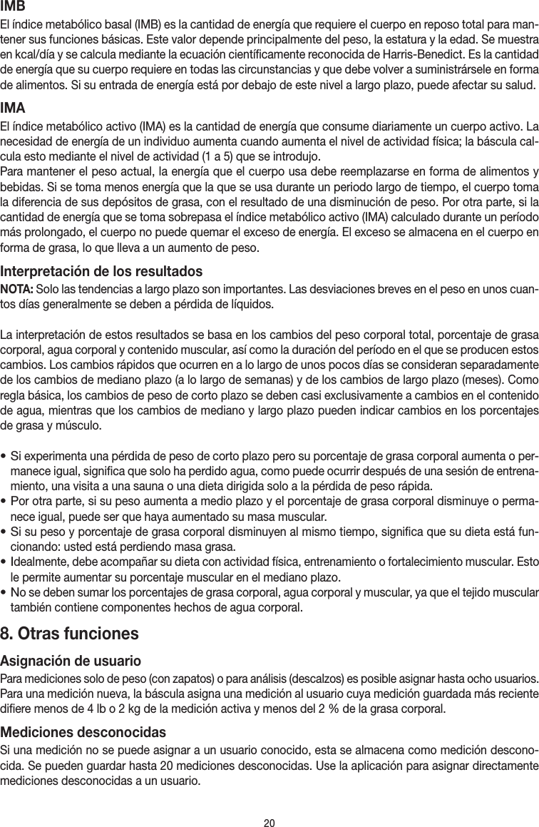 20IMBEl índice metabólico basal (IMB) es la cantidad de energía que requiere el cuerpo en reposo total para man-tener sus funciones básicas. Este valor depende principalmente del peso, la estatura y la edad. Se muestra en kcal/día y se calcula mediante la ecuación científicamente reconocida de Harris-Benedict. Es la cantidad de energía que su cuerpo requiere en todas las circunstancias y que debe volver a suministrársele en forma de alimentos. Si su entrada de energía está por debajo de este nivel a largo plazo, puede afectar su salud.IMAEl índice metabólico activo (IMA) es la cantidad de energía que consume diariamente un cuerpo activo. La necesidad de energía de un individuo aumenta cuando aumenta el nivel de actividad física; la báscula cal-cula esto mediante el nivel de actividad (1 a 5) que se introdujo.Para mantener el peso actual, la energía que el cuerpo usa debe reemplazarse en forma de alimentos y bebidas. Si se toma menos energía que la que se usa durante un periodo largo de tiempo, el cuerpo toma la diferencia de sus depósitos de grasa, con el resultado de una disminución de peso. Por otra parte, si la cantidad de energía que se toma sobrepasa el índice metabólico activo (IMA) calculado durante un período más prolongado, el cuerpo no puede quemar el exceso de energía. El exceso se almacena en el cuerpo en forma de grasa, lo que lleva a un aumento de peso.Interpretación de los resultadosNOTA: Solo las tendencias a largo plazo son importantes. Las desviaciones breves en el peso en unos cuan-tos días generalmente se deben a pérdida de líquidos.La interpretación de estos resultados se basa en los cambios del peso corporal total, porcentaje de grasa corporal, agua corporal y contenido muscular, así como la duración del período en el que se producen estos cambios. Los cambios rápidos que ocurren en a lo largo de unos pocos días se consideran separadamente de los cambios de mediano plazo (a lo largo de semanas) y de los cambios de largo plazo (meses). Como regla básica, los cambios de peso de corto plazo se deben casi exclusivamente a cambios en el contenido de agua, mientras que los cambios de mediano y largo plazo pueden indicar cambios en los porcentajes de grasa y músculo.• Si experimenta una pérdida de peso de corto plazo pero su porcentaje de grasa corporal aumenta o per-manece igual, significa que solo ha perdido agua, como puede ocurrir después de una sesión de entrena-miento, una visita a una sauna o una dieta dirigida solo a la pérdida de peso rápida.• Por otra parte, si su peso aumenta a medio plazo y el porcentaje de grasa corporal disminuye o perma-nece igual, puede ser que haya aumentado su masa muscular.• Si su peso y porcentaje de grasa corporal disminuyen al mismo tiempo, significa que su dieta está fun-cionando: usted está perdiendo masa grasa.• Idealmente, debe acompañar su dieta con actividad física, entrenamiento o fortalecimiento muscular. Esto le permite aumentar su porcentaje muscular en el mediano plazo.• No se deben sumar los porcentajes de grasa corporal, agua corporal y muscular, ya que el tejido muscular también contiene componentes hechos de agua corporal.8. Otras funcionesAsignación de usuarioPara mediciones solo de peso (con zapatos) o para análisis (descalzos) es posible asignar hasta ocho usuarios. Para una medición nueva, la báscula asigna una medición al usuario cuya medición guardada más reciente difiere menos de 4 lb o 2 kg de la medición activa y menos del 2 % de la grasa corporal.Mediciones desconocidasSi una medición no se puede asignar a un usuario conocido, esta se almacena como medición descono-cida. Se pueden guardar hasta 20 mediciones desconocidas. Use la aplicación para asignar directamente mediciones desconocidas a un usuario.