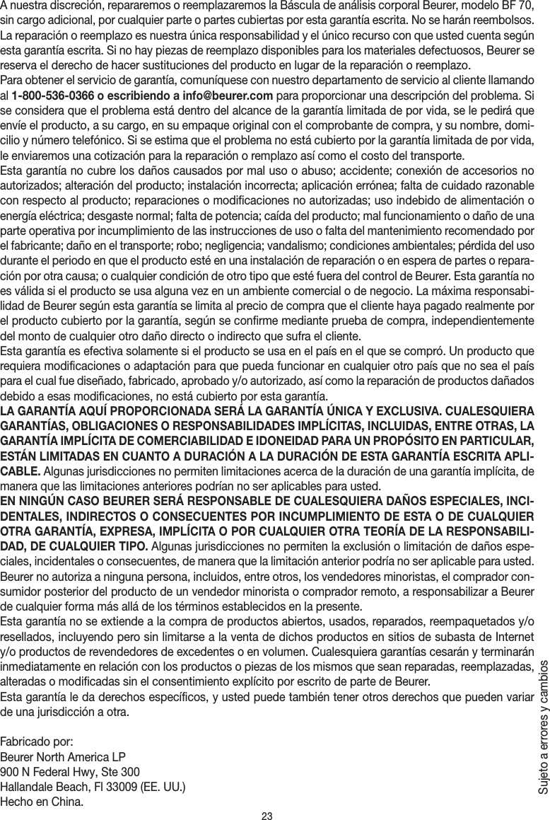 23A nuestra discreción, repararemos o reemplazaremos la Báscula de análisis corporal Beurer, modelo BF 70, sin cargo adicional, por cualquier parte o partes cubiertas por esta garantía escrita. No se harán reembolsos. La reparación o reemplazo es nuestra única responsabilidad y el único recurso con que usted cuenta según esta garantía escrita. Si no hay piezas de reemplazo disponibles para los materiales defectuosos, Beurer se reserva el derecho de hacer sustituciones del producto en lugar de la reparación o reemplazo.Para obtener el servicio de garantía, comuníquese con nuestro departamento de servicio al cliente llamando al 1-800-536-0366 o escribiendo a info@beurer.com para proporcionar una descripción del problema. Si se considera que el problema está dentro del alcance de la garantía limitada de por vida, se le pedirá que envíe el producto, a su cargo, en su empaque original con el comprobante de compra, y su nombre, domi-cilio y número telefónico. Si se estima que el problema no está cubierto por la garantía limitada de por vida, le enviaremos una cotización para la reparación o remplazo así como el costo del transporte.Esta garantía no cubre los daños causados por mal uso o abuso; accidente; conexión de accesorios no autorizados; alteración del producto; instalación incorrecta; aplicación errónea; falta de cuidado razonable con respecto al producto; reparaciones o modificaciones no autorizadas; uso indebido de alimentación o energía eléctrica; desgaste normal; falta de potencia; caída del producto; mal funcionamiento o daño de una parte operativa por incumplimiento de las instrucciones de uso o falta del mantenimiento recomendado por el fabricante; daño en el transporte; robo; negligencia; vandalismo; condiciones ambientales; pérdida del uso durante el periodo en que el producto esté en una instalación de reparación o en espera de partes o repara-ción por otra causa; o cualquier condición de otro tipo que esté fuera del control de Beurer. Esta garantía no es válida si el producto se usa alguna vez en un ambiente comercial o de negocio. La máxima responsabi-lidad de Beurer según esta garantía se limita al precio de compra que el cliente haya pagado realmente por el producto cubierto por la garantía, según se confirme mediante prueba de compra, independientemente del monto de cualquier otro daño directo o indirecto que sufra el cliente. Esta garantía es efectiva solamente si el producto se usa en el país en el que se compró. Un producto que requiera modificaciones o adaptación para que pueda funcionar en cualquier otro país que no sea el país para el cual fue diseñado, fabricado, aprobado y/o autorizado, así como la reparación de productos dañados debido a esas modificaciones, no está cubierto por esta garantía.LA GARANTÍA AQUÍ PROPORCIONADA SERÁ LA GARANTÍA ÚNICA Y EXCLUSIVA. CUALESQUIERA GARANTÍAS, OBLIGACIONES O RESPONSABILIDADES IMPLÍCITAS, INCLUIDAS, ENTRE OTRAS, LA GARANTÍA IMPLÍCITA DE COMERCIABILIDAD E IDONEIDAD PARA UN PROPÓSITO EN PARTICULAR, ESTÁN LIMITADAS EN CUANTO A DURACIÓN A LA DURACIÓN DE ESTA GARANTÍA ESCRITA APLI-CABLE. Algunas jurisdicciones no permiten limitaciones acerca de la duración de una garantía implícita, de manera que las limitaciones anteriores podrían no ser aplicables para usted.EN NINGÚN CASO BEURER SERÁ RESPONSABLE DE CUALESQUIERA DAÑOS ESPECIALES, INCI-DENTALES, INDIRECTOS O CONSECUENTES POR INCUMPLIMIENTO DE ESTA O DE CUALQUIER OTRA GARANTÍA, EXPRESA, IMPLÍCITA O POR CUALQUIER OTRA TEORÍA DE LA RESPONSABILI-DAD, DE CUALQUIER TIPO. Algunas jurisdicciones no permiten la exclusión o limitación de daños espe-ciales, incidentales o consecuentes, de manera que la limitación anterior podría no ser aplicable para usted. Beurer no autoriza a ninguna persona, incluidos, entre otros, los vendedores minoristas, el comprador con-sumidor posterior del producto de un vendedor minorista o comprador remoto, a responsabilizar a Beurer de cualquier forma más allá de los términos establecidos en la presente.Esta garantía no se extiende a la compra de productos abiertos, usados, reparados, reempaquetados y/o resellados, incluyendo pero sin limitarse a la venta de dichos productos en sitios de subasta de Internet y/o productos de revendedores de excedentes o en volumen. Cualesquiera garantías cesarán y terminarán inmediatamente en relación con los productos o piezas de los mismos que sean reparadas, reemplazadas, alteradas o modificadas sin el consentimiento explícito por escrito de parte de Beurer.Esta garantía le da derechos específicos, y usted puede también tener otros derechos que pueden variar de una jurisdicción a otra.Fabricado por:Beurer North America LP 900 N Federal Hwy, Ste 300Hallandale Beach, Fl 33009 (EE.UU.)Hecho en China.Sujeto a errores y cambios