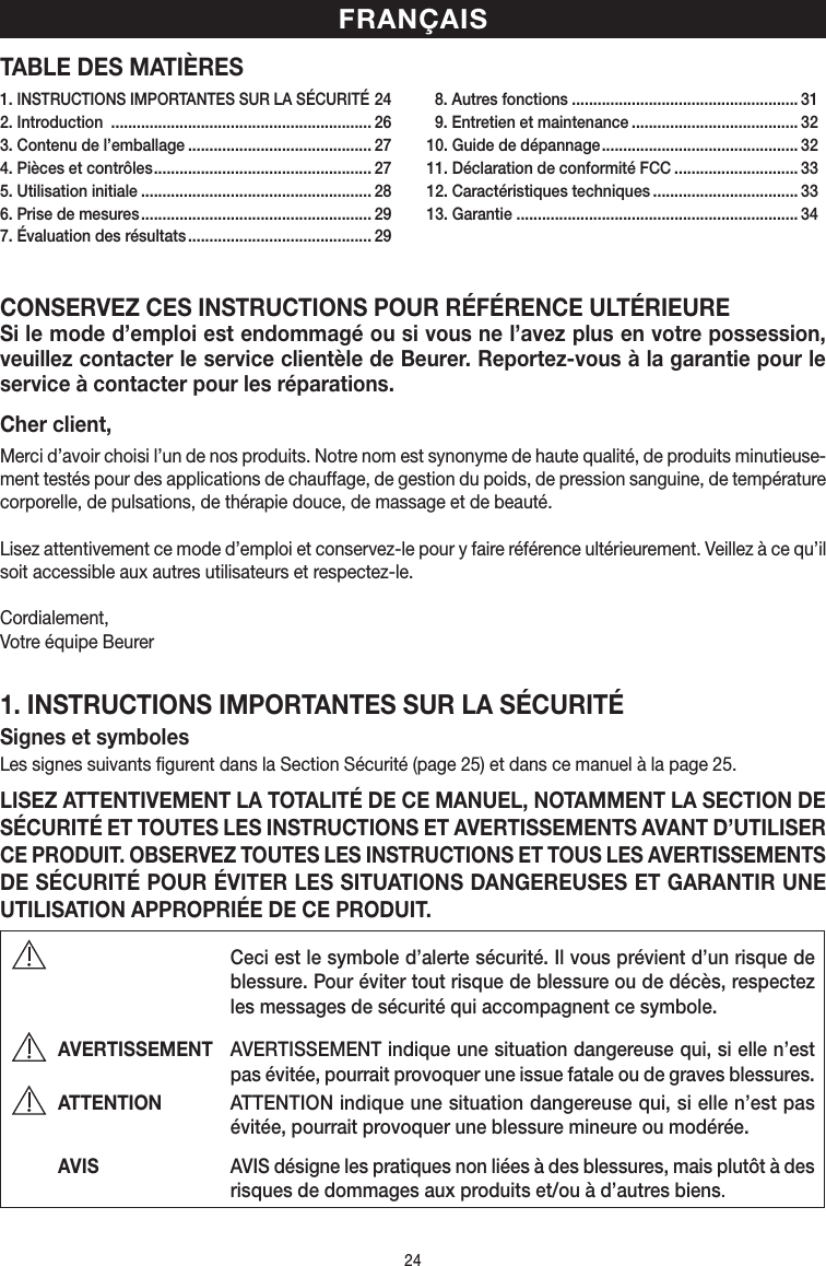 24TABLE DES MATIÈRESCONSERVEZ CES INSTRUCTIONS POUR RÉFÉRENCE ULTÉRIEURESi le mode d’emploi est endommagé ou si vous ne l’avez plus en votre possession, veuillez contacter le service clientèle de Beurer. Reportez-vous à la garantie pour le service à contacter pour les réparations.Cher client,Merci d’avoir choisi l’un de nos produits. Notre nom est synonyme de haute qualité, de produits minutieuse-ment testés pour des applications de chauffage, de gestion du poids, de pression sanguine, de température corporelle, de pulsations, de thérapie douce, de massage et de beauté.Lisez attentivement ce mode d’emploi et conservez-le pour y faire référence ultérieurement. Veillez à ce qu’il soit accessible aux autres utilisateurs et respectez-le.Cordialement,Votre équipe Beurer1. INSTRUCTIONS IMPORTANTES SUR LA SÉCURITÉSignes et symbolesLes signes suivants figurent dans la Section Sécurité (page25) et dans ce manuel à la page25.LISEZ ATTENTIVEMENT LA TOTALITÉ DE CE MANUEL, NOTAMMENT LA SECTION DE SÉCURITÉ ET TOUTES LES INSTRUCTIONS ET AVERTISSEMENTS AVANT D’UTILISER CE PRODUIT. OBSERVEZ TOUTES LES INSTRUCTIONS ET TOUS LES AVERTISSEMENTS DE SÉCURITÉ POUR ÉVITER LES SITUATIONS DANGEREUSES ET GARANTIR UNE UTILISATION APPROPRIÉE DE CE PRODUIT. Ceci est le symbole d’alerte sécurité. Il vous prévient d’un risque de blessure. Pour éviter tout risque de blessure ou de décès, respectez les messages de sécurité qui accompagnent ce symbole.AVERTISSEMENT  AVERTISSEMENT indique une situation dangereuse qui, si elle n’est pas évitée, pourrait provoquer une issue fatale ou de graves blessures.ATTENTION  ATTENTION indique une situation dangereuse qui, si elle n’est pas évitée, pourrait provoquer une blessure mineure ou modérée.AVIS   AVIS désigne les pratiques non liées à des blessures, mais plutôt à des risques de dommages aux produits et/ou à d’autres biens.FRANÇAIS1. INSTRUCTIONS IMPORTANTES SUR LA SÉCURITÉ 242. Introduction  ............................................................. 263. Contenu de l’emballage ........................................... 274. Pièces et contrôles ................................................... 275. Utilisation initiale ...................................................... 286. Prise de mesures ...................................................... 297. Évaluation des résultats ........................................... 29  8. Autres fonctions ..................................................... 31  9. Entretien et maintenance ....................................... 3210. Guide de dépannage .............................................. 3211. Déclaration de conformité FCC ............................. 3312. Caractéristiques techniques .................................. 3313. Garantie .................................................................. 34