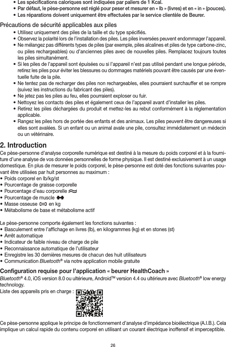 26• Les spécifications caloriques sont indiquées par paliers de 1Kcal.• Par défaut, le pèse-personne est réglé pour peser et mesurer en «lb» (livres) et en «in» (pouces).• Les réparations doivent uniquement être effectuées par le service clientèle de Beurer.Précautions de sécurité applicables aux piles• Utilisez uniquement des piles de la taille et du type spécifiés.• Observez la polarité lors de l’installation des piles. Les piles inversées peuvent endommager l’appareil.• Ne mélangez pas différents types de piles (par exemple, piles alcalines et piles de type carbone-zinc, ou piles rechargeables) ou d’anciennes piles avec de nouvelles piles. Remplacez toujours toutes les piles simultanément.• Si les piles de l’appareil sont épuisées ou si l’appareil n’est pas utilisé pendant une longue période, retirez les piles pour éviter les blessures ou dommages matériels pouvant être causés par une éven-tuelle fuite de la pile.• Ne tentez pas de recharger des piles non rechargeables, elles pourraient surchauffer et se rompre (suivez les instructions du fabricant des piles).• Ne jetez pas les piles au feu, elles pourraient exploser ou fuir.• Nettoyez les contacts des piles et également ceux de l’appareil avant d’installer les piles.• Retirez les piles déchargées du produit et mettez-les au rebut conformément à la réglementation applicable.• Rangez les piles hors de portée des enfants et des animaux. Les piles peuvent être dangereuses si elles sont avalées. Si un enfant ou un animal avale une pile, consultez immédiatement un médecin ou un vétérinaire.2. Introduction Ce pèse-personne d’analyse corporelle numérique est destiné à la mesure du poids corporel et à la fourni-ture d’une analyse de vos données personnelles de forme physique. Il est destiné exclusivement à un usage domestique. En plus de mesurer le poids corporel, le pèse-personne est doté des fonctions suivantes pou-vant être utilisées par huit personnes au maximum:• Poids corporel en lb/kg/st• Pourcentage de graisse corporelle• Pourcentage d’eau corporelle • Pourcentage de muscle   • Masse osseuse   en kg• Métabolisme de base et métabolisme actifLe pèse-personne comporte également les fonctions suivantes:• Basculement entre l’affichage en livres (lb), en kilogrammes (kg) et en stones (st)• Arrêt automatique• Indicateur de faible niveau de charge de pile• Reconnaissance automatique de l’utilisateur• Enregistre les 30dernières mesures de chacun des huit utilisateurs• Communication Bluetooth® via notre application mobile gratuite Configuration requise pour l’application« beurer HealthCoach »Bluetooth®4.0, iOS version8.0 ou ultérieure, AndroidTM version4.4 ou ultérieure avec Bluetooth® low energy technology.Liste des appareils pris en charge: Ce pèse-personne applique le principe de fonctionnement d’analyse d’impédance bioélectrique (A.I.B.). Cela implique un calcul rapide du contenu corporel en utilisant un courant électrique inoffensif et imperceptible.