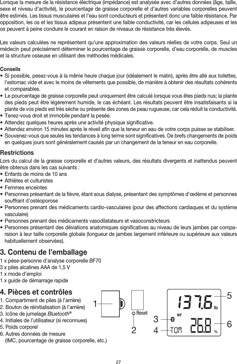 27Lorsque la mesure de la résistance électrique (impédance) est analysée avec d’autres données (âge, taille, sexe et niveau d’activité), le pourcentage de graisse corporelle et d’autres variables corporelles peuvent être estimés. Les tissus musculaires et l’eau sont conducteurs et présentent donc une faible résistance. Par opposition, les os et les tissus adipeux présentent une faible conductivité, car les cellules adipeuses et les os peuvent à peine conduire le courant en raison de niveaux de résistance très élevés.Les valeurs calculées ne représentent qu’une approximation des valeurs réelles de votre corps. Seul un médecin peut précisément déterminer le pourcentage de graisse corporelle, d’eau corporelle, de muscles et la structure osseuse en utilisant des méthodes médicales.Conseils• Si possible, pesez-vous à la même heure chaque jour (idéalement le matin), après être allé aux toilettes, l’estomac vide et avec le moins de vêtements que possible, de manière à obtenir des résultats cohérents et comparables.• Le pourcentage de graisse corporelle peut uniquement être calculé lorsque vous êtes pieds nus; la plante des pieds peut être légèrement humide, le cas échéant. Les résultats peuvent être insatisfaisants si la plante de vos pieds est très sèche ou présente des zones de peau rugueuse, car cela réduit la conductivité.• Tenez-vous droit et immobile pendant la pesée.• Attendez quelques heures après une activité physique significative.• Attendez environ 15minutes après le réveil afin que la teneur en eau de votre corps puisse se stabiliser.• Souvenez-vous que seules les tendances à long terme sont significatives. De brefs changements de poids en quelques jours sont généralement causés par un changement de la teneur en eau corporelle.RestrictionsLors du calcul de la graisse corporelle et d’autres valeurs, des résultats divergents et inattendus peuvent être obtenus dans les cas suivants:• Enfants de moins de 10ans• Athlètes et culturistes• Femmes enceintes• Personnes présentant de la fièvre, étant sous dialyse, présentant des symptômes d&apos;œdème et personnes souffrant d&apos;ostéoporose• Personnes prenant des médicaments cardio-vasculaires (pour des affections cardiaques et du système vasculaire)• Personnes prenant des médicaments vasodilatateurs et vasoconstricteurs• Personnes présentant des déviations anatomiques significatives au niveau de leurs jambes par compa-raison à leur taille corporelle globale (longueur de jambes largement inférieure ou supérieure aux valeurs habituellement observées). 3. Contenu de l’emballage1 xpèse-personne d’analyse corporelle BF703 xpiles alcalines AAA de 1,5V1 xmode d’emploi1 x guide de démarrage rapide4. Pièces et contrôles1. Compartiment de piles (à l’arrière)2. Bouton de réinitialisation (à l’arrière)3. Icône de jumelage Bluetooth®4. Initiales de l’utilisateur (si reconnues)5. Poids corporel6. Autres données de mesure   (IMC, pourcentage de graisse corporelle, etc.)Reset345612