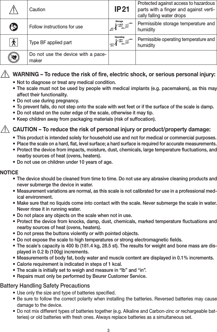 3CautionIP 21Protected against access to hazardous parts with a finger and against verti-cally falling water dropsFollow instructions for useStorage20%95%-4°F-20°C+140°F+60°CPermissible storage temperature and humidityType BF applied partOperating+41°F+5°C+95°F+35°C95%20%Permissible operating temperature and humidityDo not use the device with a pace-makerWARNING – To reduce the risk of fire, electric shock, or serious personal injury:• Not to diagnose or treat any medical condition.• The scale must not be used by people with medical implants (e.g. pacemakers), as this may affect their functionality.• Do not use during pregnancy.• To prevent falls, do not step onto the scale with wet feet or if the surface of the scale is damp.• Do not stand on the outer edge of the scale, otherwise it may tip.• Keep children away from packaging materials (risk of suffocation).CAUTION – To reduce the risk of personal injury or product/property damage:• This product is intended solely for household use and not for medical or commercial purposes.• Place the scale on a hard, flat, level surface; a hard surface is required for accurate measurements.• Protect the device from impacts, moisture, dust, chemicals, large temperature fluctuations, and nearby sources of heat (ovens, heaters).• Do not use on children under 10 years of age.NOTICE• The device should be cleaned from time to time. Do not use any abrasive cleaning products and never submerge the device in water.• Measurement variations are normal, as this scale is not cali brated for use in a professional med-ical environment.• Make sure that no liquids come into contact with the scale. Never submerge the scale in water. Never rinse it in running water.• Do not place any objects on the scale when not in use.• Protect the device from knocks, damp, dust, chemicals, marked temperature fluctuations and nearby sources of heat (ovens, heaters).• Do not press the buttons violently or with pointed objects.• Do not expose the scale to high temperatures or strong electromagnetic fields.• The scale’s capacity is 400 lb (181.4 kg, 28.5 st). The results for weight and bone mass are dis-played in 0.2 lb (100g) increments.• Measurements of body fat, body water and muscle content are displayed in 0.1% increments.• Calorie requirement is indicated in steps of 1 kcal.• The scale is initially set to weigh and measure in “lb” and “in”.• Repairs must only be performed by Beurer Customer Service.Battery Handling Safety Precautions• Use only the size and type of batteries specified.• Be sure to follow the correct polarity when installing the batteries. Reversed batteries may cause damage to the device.• Do not mix different types of batteries together (e.g. Alkaline and Carbon-zinc or rechargeable bat-teries) or old batteries with fresh ones. Always replace batteries as a simultaneous set.