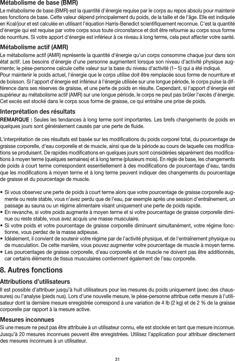 31Métabolisme de base (BMR)Le métabolisme de base (BMR) est la quantité d&apos;énergie requise par le corps au repos absolu pour maintenir ses fonctions de base. Cette valeur dépend principalement du poids, de la taille et de l&apos;âge. Elle est indiquée en Kcal/jour et est calculée en utilisant l’équation Harris-Benedict scientifiquement reconnue. C&apos;est la quantité d&apos;énergie qui est requise par votre corps sous toute circonstance et doit être refournie au corps sous forme de nourriture. Si votre apport d&apos;énergie est inférieur à ce niveau à long terme, cela peut affecter votre santé.Métabolisme actif (AMR)Le métabolisme actif (AMR) représente la quantité d&apos;énergie qu&apos;un corps consomme chaque jour dans son état actif. Les besoins d&apos;énergie d&apos;une personne augmentent lorsque son niveau d&apos;activité physique aug-mente; le pèse-personne calcule cette valeur sur la base du niveau d&apos;activité (1– 5) qui a été indiqué.Pour maintenir le poids actuel, l&apos;énergie que le corps utilise doit être remplacée sous forme de nourriture et de boisson. Si l&apos;apport d&apos;énergie est inférieur à l&apos;énergie utilisée sur une longue période, le corps puise la dif-férence dans ses réserves de graisse, et une perte de poids en résulte. Cependant, si l&apos;apport d&apos;énergie est supérieur au métabolisme actif (AMR) sur une longue période, le corps ne peut pas brûler l&apos;excès d&apos;énergie. Cet excès est stocké dans le corps sous forme de graisse, ce qui entraîne une prise de poids.Interprétation des résultatsREMARQUE: Seules les tendances à long terme sont importantes. Les brefs changements de poids en quelques jours sont généralement causés par une perte de fluide.L&apos;interprétation de ces résultats est basée sur les modifications du poids corporel total, du pourcentage de graisse corporelle, d&apos;eau corporelle et de muscle, ainsi que de la période au cours de laquelle ces modifica-tions se produisent. De rapides modifications en quelques jours sont considérées séparément des modifica-tions à moyen terme (quelques semaines) et à long terme (plusieurs mois). En règle de base, les changements de poids à court terme correspondent essentiellement à des modifications de pourcentage d’eau, tandis que les modifications à moyen terme et à long terme peuvent indiquer des changements du pourcentage de graisse et du pourcentage de muscle.• Si vous observez une perte de poids à court terme alors que votre pourcentage de graisse corporelle aug-mente ou reste stable, vous n’avez perdu que de l’eau, par exemple après une session d’entraînement, un passage au sauna ou un régime alimentaire visant uniquement une perte de poids rapide.• En revanche, si votre poids augmente à moyen terme et si votre pourcentage de graisse corporelle dimi-nue ou reste stable, vous avez acquis une masse musculaire.• Si votre poids et votre pourcentage de graisse corporelle diminuent simultanément, votre régime fonc-tionne, vous perdez de la masse adipeuse.• Idéalement, il convient de soutenir votre régime par de l&apos;activité physique, et de l&apos;entraînement physique ou de musculation. De cette manière, vous pouvez augmenter votre pourcentage de muscle à moyen terme.• Les pourcentages de graisse corporelle, d’eau corporelle et de muscle ne doivent pas être additionnés, car certains éléments de tissus musculaires contiennent également de l’eau corporelle.8. Autres fonctionsAttributions d’utilisateursIl est possible d’attribuer jusqu’à huit utilisateurs pour les mesures du poids uniquement (avec des chaus-sures) ou l’analyse (pieds nus). Lors d’une nouvelle mesure, le pèse-personne attribue cette mesure à l’utili-sateur dont la dernière mesure enregistrée correspond à une variation de 4lb (2kg) et de 2% de la graisse corporelle par rapport à la mesure active.Mesures inconnuesSi une mesure ne peut pas être attribuée à un utilisateur connu, elle est stockée en tant que mesure inconnue. Jusqu’à 20mesures inconnues peuvent être enregistrées. Utilisez l’application pour attribuer directement des mesures inconnues à un utilisateur.