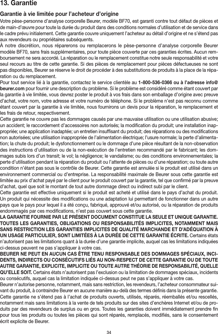 3413. Garantie Garantie à vie limitée pour l’acheteur d’origineVotre pèse-personne d’analyse corporelle Beurer, modèleBF70, est garanti contre tout défaut de pièces et de main-d’œuvre pour toute la durée du produit dans des conditions normales d’utilisation et de service dans le cadre prévu initialement. Cette garantie couvre uniquement l’acheteur au détail d’origine et ne s’étend pas aux revendeurs ou propriétaires subséquents.À notre discrétion, nous réparerons ou remplacerons le pèse-personne d’analyse corporelle Beurer modèleBF70, sans frais supplémentaires, pour toute pièce couverte par ces garanties écrites. Aucun rem-boursement ne sera accordé. La réparation ou le remplacement constitue notre seule responsabilité et votre seul recours au titre de cette garantie. Si des pièces de remplacement pour pièces défectueuses ne sont pas disponibles, Beurer se réserve le droit de procéder à des substitutions de produits à la place de la répa-ration ou du remplacement.Pour tout service lié à la garantie, contactez le service clientèle au 1-800-536-0366 ou à l’adresse info@beurer.com pour fournir une description du problème. Si le problème est considéré comme étant couvert par la garantie à vie limitée, vous devrez poster le produit à vos frais dans son emballage d’origine avec preuve d’achat, votre nom, votre adresse et votre numéro de téléphone. Si le problème n’est pas reconnu comme étant couvert par la garantie à vie limitée, nous fournirons un devis pour la réparation, le remplacement et les frais de retour, respectivement.Cette garantie ne couvre pas les dommages causés par une mauvaise utilisation ou une utilisation abusive; un accident; le raccordement d’accessoires non autorisés; la modification du produit; une installation inap-propriée; une application inadaptée; un entretien insuffisant du produit; des réparations ou des modifications non autorisées; une utilisation inappropriée de l’alimentation électrique; l’usure normale; la perte d’alimenta-tion; la chute du produit; le dysfonctionnement ou le dommage d’une pièce résultant de la non-observation des instructions d’utilisation ou de la non-exécution de l’entretien recommandé par le fabricant; les dom-mages subis lors d’un transit; le vol; la négligence; le vandalisme; ou des conditions environnementales; la perte d’utilisation pendant la réparation du produit ou l’attente de pièces ou d’une réparation; ou toute autre condition n’étant pas sous le contrôle de Beurer. Cette garantie est annulée si le produit est utilisé dans un environnement commercial ou d’entreprise. La responsabilité maximale de Beurer sous cette garantie est limitée au prix d’achat payé par le client pour le produit couvert par la garantie, tel que confirmé par la preuve d’achat, quel que soit le montant de tout autre dommage direct ou indirect subi par le client. Cette garantie est effective uniquement si le produit est acheté et utilisé dans le pays d’achat du produit. Un produit qui nécessite des modifications ou une adaptation lui permettant de fonctionner dans un autre pays que le pays pour lequel il a été conçu, fabriqué, approuvé et/ou autorisé, ou la réparation de produits endommagés par ces modifications, n’est pas couvert sous cette garantie.LA GARANTIE FOURNIE PAR LE PRÉSENT DOCUMENT CONSTITUE LA SEULE ET UNIQUE GARANTIE. TOUTES LES GARANTIES, OBLIGATIONS OU RESPONSABILITÉS IMPLICITES, NOTAMMENT MAIS SANS RESTRICTION LES GARANTIES IMPLICITES DE QUALITÉ MARCHANDE ET D’ADÉQUATION À UN USAGE PARTICULIER, SONT LIMITÉES À LA DURÉE DE CETTE GARANTIE ÉCRITE. Certains états n’autorisent pas les limitations quant à la durée d’une garantie implicite, auquel cas les limitations indiquées ci-dessus peuvent ne pas s’appliquer à votre cas.BEURER NE PEUT EN AUCUN CAS ÊTRE TENU RESPONSABLE DES DOMMAGES SPÉCIAUX, INCI-DENTS, INDIRECTS OU CONSÉCUTIFS LIÉS AU NON-RESPECT DE CETTE GARANTIE OU DE TOUTE AUTRE GARANTIE, EXPLICITE, IMPLICITE OU TOUTE AUTRE THÉORIE DE RESPONSABILITÉ, QUELLE QU’ELLE SOIT. Certains états n’autorisent pas l’exclusion ou la limitation de dommages spéciaux, incidents ou consécutifs, auquel cas la limitation indiquée ci-dessus peut ne pas s’appliquer à votre cas. Beurer n’autorise personne, notamment, mais sans restriction, les revendeurs, l’acheteur consommateur sui-vant du produit, à contraindre Beurer en aucune manière au-delà des termes définis dans la présente garantie.Cette garantie ne s’étend pas à l’achat de produits ouverts, utilisés, réparés, réemballés et/ou rescellés, notamment mais sans limitations à la vente de tels produits sur des sites d’enchères Internet et/ou de pro-duits par des revendeurs de surplus ou en gros. Toutes les garanties doivent immédiatement prendre fin pour tous les produits ou toutes les pièces qui sont réparés, remplacés, modifiés, sans le consentement écrit explicite de Beurer.