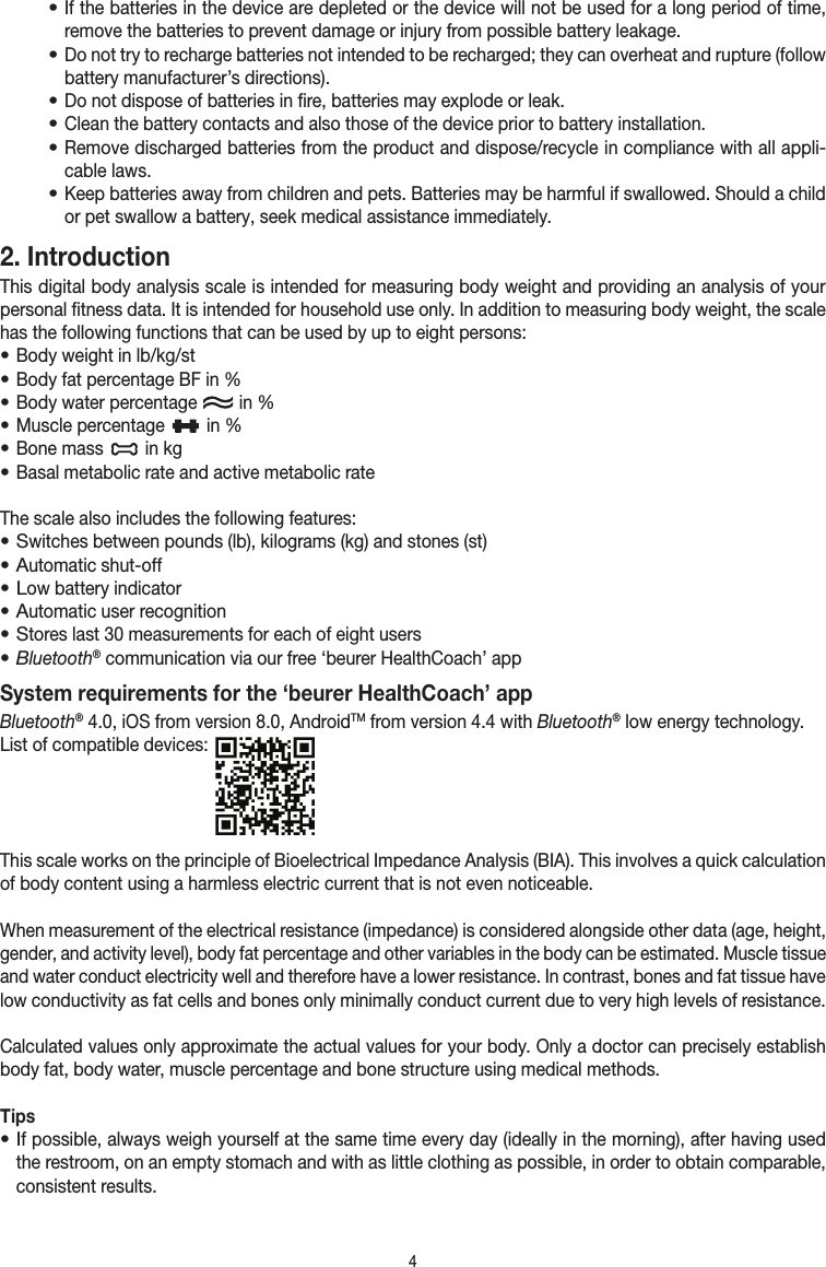 4• If the batteries in the device are depleted or the device will not be used for a long period of time, remove the batteries to prevent damage or injury from possible battery leakage.• Do not try to recharge batteries not intended to be recharged; they can overheat and rupture (follow battery manufacturer’s directions).• Do not dispose of batteries in fire, batteries may explode or leak.• Clean the battery contacts and also those of the device prior to battery installation.• Remove discharged batteries from the product and dispose/recycle in compliance with all appli-cable laws.• Keep batteries away from children and pets. Batteries may be harmful if swallowed. Should a child or pet swallow a battery, seek medical assistance immediately.2. Introduction This digital body analysis scale is intended for measuring body weight and providing an analysis of your personal fitness data. It is intended for household use only. In addition to measuring body weight, the scale has the following functions that can be used by up to eight persons:• Body weight in lb/kg/st• Body fat percentage BF in %• Body water percentage   in %• Muscle percentage   in % • Bone mass   in kg• Basal metabolic rate and active metabolic rateThe scale also includes the following features:• Switches between pounds (lb), kilograms (kg) and stones (st)• Automatic shut-off• Low battery indicator• Automatic user recognition• Stores last 30 measurements for each of eight users• Bluetooth® communication via our free ‘beurer HealthCoach’ appSystem requirements for the ‘beurer HealthCoach’ appBluetooth® 4.0, iOS from version 8.0, AndroidTM from version 4.4 with Bluetooth® low energy technology. List of compatible devices: This scale works on the principle of Bioelectrical Impedance Analysis (BIA). This involves a quick calculation of body content using a harmless electric current that is not even noticeable.When measurement of the electrical resistance (impedance) is considered alongside other data (age, height, gender, and activity level), body fat percentage and other variables in the body can be estimated. Muscle tissue and water conduct electricity well and therefore have a lower resistance. In contrast, bones and fat tissue have low conductivity as fat cells and bones only minimally conduct current due to very high levels of resistance.Calculated values only approximate the actual values for your body. Only a doctor can precisely establish body fat, body water, muscle percentage and bone structure using medical methods.Tips• If possible, always weigh yourself at the same time every day (ideally in the morning), after having used the restroom, on an empty stomach and with as little clothing as possible, in order to obtain comparable, consistent results.