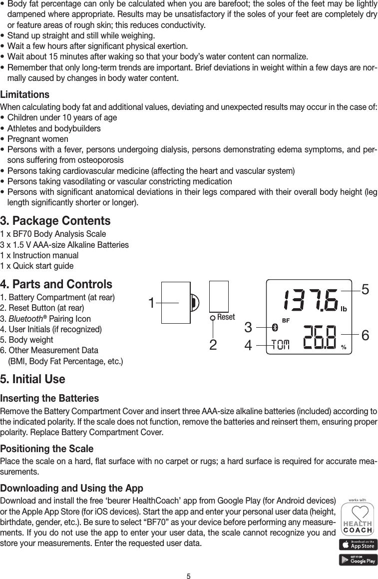 5• Body fat percentage can only be calculated when you are bare foot; the soles of the feet may be lightly dampened where appropriate. Results may be unsatisfactory if the soles of your feet are completely dry or feature areas of rough skin; this reduces conductivity.• Stand up straight and still while weighing.• Wait a few hours after significant physical exertion.• Wait about 15 minutes after waking so that your body’s water content can normalize.• Remember that only long-term trends are important. Brief deviations in weight within a few days are nor-mally caused by changes in body water content.LimitationsWhen calculating body fat and additional values, deviating and unexpected results may occur in the case of:• Children under 10 years of age• Athletes and bodybuilders• Pregnant women• Persons with a fever, persons undergoing dialysis, persons demonstrating edema symptoms, and per-sons suffering from osteoporosis• Persons taking cardiovascular medicine (affecting the heart and vascular system)• Persons taking vasodilating or vascular constricting medication• Persons with significant anatomical deviations in their legs compared with their overall body height (leg length significantly shorter or longer). 3. Package Contents1 x BF70 Body Analysis Scale3 x 1.5 V AAA-size Alkaline Batteries1 x Instruction manual1 x Quick start guide4. Parts and Controls1. Battery Compartment (at rear)2. Reset Button (at rear)3. Bluetooth® Pairing Icon4. User Initials (if recognized)5. Body weight6. Other Measurement Data   (BMI, Body Fat Percentage, etc.)5. Initial UseInserting the BatteriesRemove the Battery Compartment Cover and insert three AAA-size alkaline batteries (included) according to the indicated polarity. If the scale does not func tion, remove the batteries and reinsert them, ensuring proper polarity. Replace Battery Compartment Cover.Positioning the ScalePlace the scale on a hard, flat surface with no carpet or rugs; a hard surface is required for accurate mea-surements.Downloading and Using the AppDownload and install the free ‘beurer HealthCoach’ app from Google Play (for Android devices) or the Apple App Store (for iOS devices). Start the app and enter your personal user data (height, birthdate, gender, etc.). Be sure to select “BF70” as your device before performing any measure-ments. If you do not use the app to enter your user data, the scale cannot recognize you and store your measurements. Enter the requested user data. Reset345612