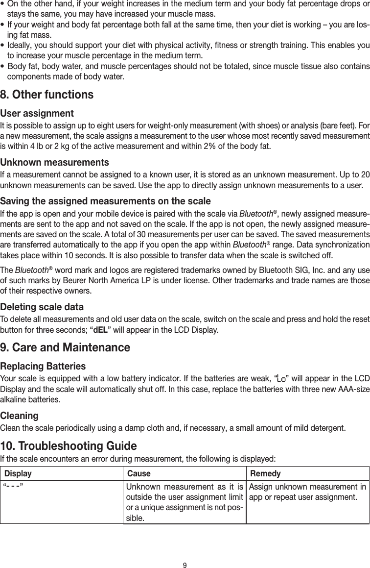 9• On the other hand, if your weight increases in the medium term and your body fat percentage drops or stays the same, you may have increased your muscle mass.• If your weight and body fat percentage both fall at the same time, then your diet is working – you are los-ing fat mass.• Ideally, you should support your diet with physical activity, fitness or strength training. This enables you to increase your muscle percentage in the medium term.• Body fat, body water, and muscle percentages should not be totaled, since muscle tissue also contains compo nents made of body water.8. Other functionsUser assignmentIt is possible to assign up to eight users for weight-only measurement (with shoes) or analysis (bare feet). For a new measurement, the scale assigns a measurement to the user whose most recently saved measurement is within 4 lb or 2 kg of the active measurement and within 2% of the body fat.Unknown measurementsIf a measurement cannot be assigned to a known user, it is stored as an unknown measurement. Up to 20 unknown measurements can be saved. Use the app to directly assign unknown measurements to a user.Saving the assigned measurements on the scaleIf the app is open and your mobile device is paired with the scale via Bluetooth®, newly assigned measure-ments are sent to the app and not saved on the scale. If the app is not open, the newly assigned measure-ments are saved on the scale. A total of 30 measurements per user can be saved. The saved measurements are transferred automatically to the app if you open the app within Bluetooth® range. Data synchronization takes place within 10 seconds. It is also possible to transfer data when the scale is switched off.The Bluetooth® word mark and logos are registered trademarks owned by Bluetooth SIG, Inc. and any use of such marks by Beurer North America LP is under license. Other trademarks and trade names are those of their respective owners.Deleting scale dataTo delete all measurements and old user data on the scale, switch on the scale and press and hold the reset button for three seconds; “dEL” will appear in the LCD Display.9. Care and MaintenanceReplacing BatteriesYour scale is equipped with a low battery indicator. If the batteries are weak, “ ” will appear in the LCD Display and the scale will automatically shut off. In this case, replace the batteries with three new AAA-size alkaline batteries.CleaningClean the scale periodically using a damp cloth and, if necessary, a small amount of mild detergent.10. Troubleshooting GuideIf the scale encounters an error during measurement, the following is displayed:Display Cause Remedy“  ”Unknown measurement as it is outside the user assignment limit or a unique assignment is not pos-sible.Assign unknown measurement in app or repeat user assignment.
