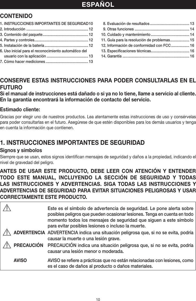 10CONTENIDOCONSERVE ESTAS INSTRUCCIONES PARA PODER CONSULTARLAS EN EL FUTUROSi el manual de instrucciones está dañado o si ya no lo tiene, llame a servicio al cliente. En la garantía encontrará la información de contacto del servicio.Estimado cliente:Gracias por elegir uno de nuestros productos. Lea atentamente estas instrucciones de uso y consérvelas para poder consultarlas en el futuro. Asegúrese de que estén disponibles para los demás usuarios y tenga en cuenta la información que contienen.1. INSTRUCCIONES IMPORTANTES DE SEGURIDADSignos ysímbolosSiempre que se usan, estos signos identifican mensajes de seguridad y daños a la propiedad, indicando el nivel de gravedad del peligro.ANTES DE USAR ESTE PRODUCTO, DEBE LEER CON ATENCIÓN Y ENTENDER TODO ESTE MANUAL, INCLUYENDO LA SECCIÓN DE SEGURIDAD Y TODAS LAS INSTRUCCIONES Y ADVERTENCIAS. SIGA TODAS LAS INSTRUCCIONES Y ADVERTENCIAS DE SEGURIDAD PARA EVITAR SITUACIONES PELIGROSAS Y USAR CORRECTAMENTE ESTE PRODUCTO.  Este es el símbolo de advertencia de seguridad. Le pone alerta sobre posibles peligros que pueden ocasionar lesiones. Tenga en cuenta en todo momento todos los mensajes de seguridad que siguen a este símbolo para evitar posibles lesiones o incluso la muerte.ADVERTENCIA  ADVERTENCIA indica una situación peligrosa que, si no se evita, podría causar la muerte o una lesión grave.PRECAUCIÓN  PRECAUCIÓN indica una situación peligrosa que, si no se evita, podría causar una lesión menor omoderada.AVISO  AVISO se refiere a prácticas que no están relacionadas con lesiones, como es el caso de daños al producto o daños materiales.ESPAÑOL1. INSTRUCCIONES IMPORTANTES DE SEGURIDAD 102. Introducción  ............................................................. 123. Contenido del paquete ............................................. 124. Partes y controles ..................................................... 125. Instalación de la batería ........................................... 126.  Uso inicial para el reconocimiento automático del usuario con la aplicación ......................................... 137. Cómo hacer mediciones .......................................... 13  8. Evaluación de resultados ....................................... 13  9. Otras funciones ...................................................... 1410. Cuidado y mantenimiento ...................................... 1411. Guía para la resolución de problemas ................... 1512. Información de conformidad con FCC .................. 1613. Especificaciones técnicas...................................... 1614. Garantía .................................................................. 16