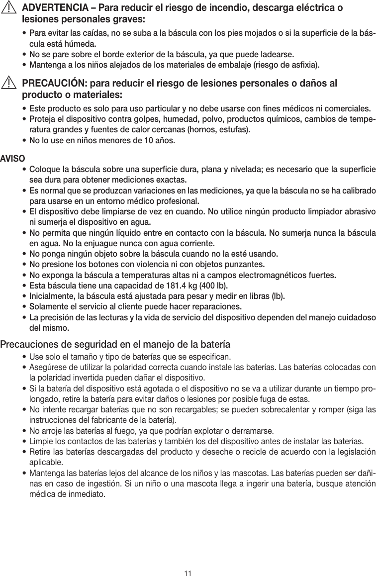 11ADVERTENCIA – Para reducir el riesgo de incendio, descarga eléctrica o lesiones personales graves:• Para evitar las caídas, no se suba a la báscula con los pies mojados o si la superficie de la bás-cula está húmeda.• No se pare sobre el borde exterior de la báscula, ya que puede ladearse.• Mantenga a los niños alejados de los materiales de embalaje (riesgo de asfixia).PRECAUCIÓN: para reducir el riesgo de lesiones personales o daños al producto o materiales:• Este producto es solo para uso particular y no debe usarse con fines médicos ni comerciales.• Proteja el dispositivo contra golpes, humedad, polvo, productos químicos, cambios de tempe-ratura grandes y fuentes de calor cercanas (hornos, estufas).• No lo use en niños menores de 10 años.AVISO• Coloque la báscula sobre una superficie dura, plana y nivelada; es necesario que la superficie sea dura para obtener mediciones exactas.• Es normal que se produzcan variaciones en las mediciones, ya que la báscula no se ha calibrado para usarse en un entorno médico profesional.• El dispositivo debe limpiarse de vez en cuando. No utilice ningún producto limpiador abrasivo ni sumerja el dispositivo en agua.• No permita que ningún líquido entre en contacto con la báscula. No sumerja nunca la báscula en agua. No la enjuague nunca con agua corriente.• No ponga ningún objeto sobre la báscula cuando no la esté usando.• No presione los botones con violencia ni con objetos punzantes.• No exponga la báscula a temperaturas altas ni a campos electromagnéticos fuertes.• Esta báscula tiene una capacidad de 181.4 kg (400 lb). • Inicialmente, la báscula está ajustada para pesar y medir en libras (lb).• Solamente el servicio al cliente puede hacer reparaciones.• La precisión de las lecturas y la vida de servicio del dispositivo dependen del manejo cuidadoso del mismo.Precauciones de seguridad en el manejo de la batería• Use solo el tamaño y tipo de baterías que se especifican.• Asegúrese de utilizar la polaridad correcta cuando instale las baterías. Las baterías colocadas con la polaridad invertida pueden dañar el dispositivo.• Si la batería del dispositivo está agotada o el dispositivo no se va a utilizar durante un tiempo pro-longado, retire la batería para evitar daños o lesiones por posible fuga de estas.• No intente recargar baterías que no son recargables; se pueden sobrecalentar y romper (siga las instrucciones del fabricante de la batería).• No arroje las baterías al fuego, ya que podrían explotar o derramarse.• Limpie los contactos de las baterías y también los del dispositivo antes de instalar las baterías.• Retire las baterías descargadas del producto y deseche o recicle de acuerdo con la legislación aplicable.• Mantenga las baterías lejos del alcance de los niños y las mascotas. Las baterías pueden ser dañi-nas en caso de ingestión. Si un niño o una mascota llega a ingerir una batería, busque atención médica de inmediato.