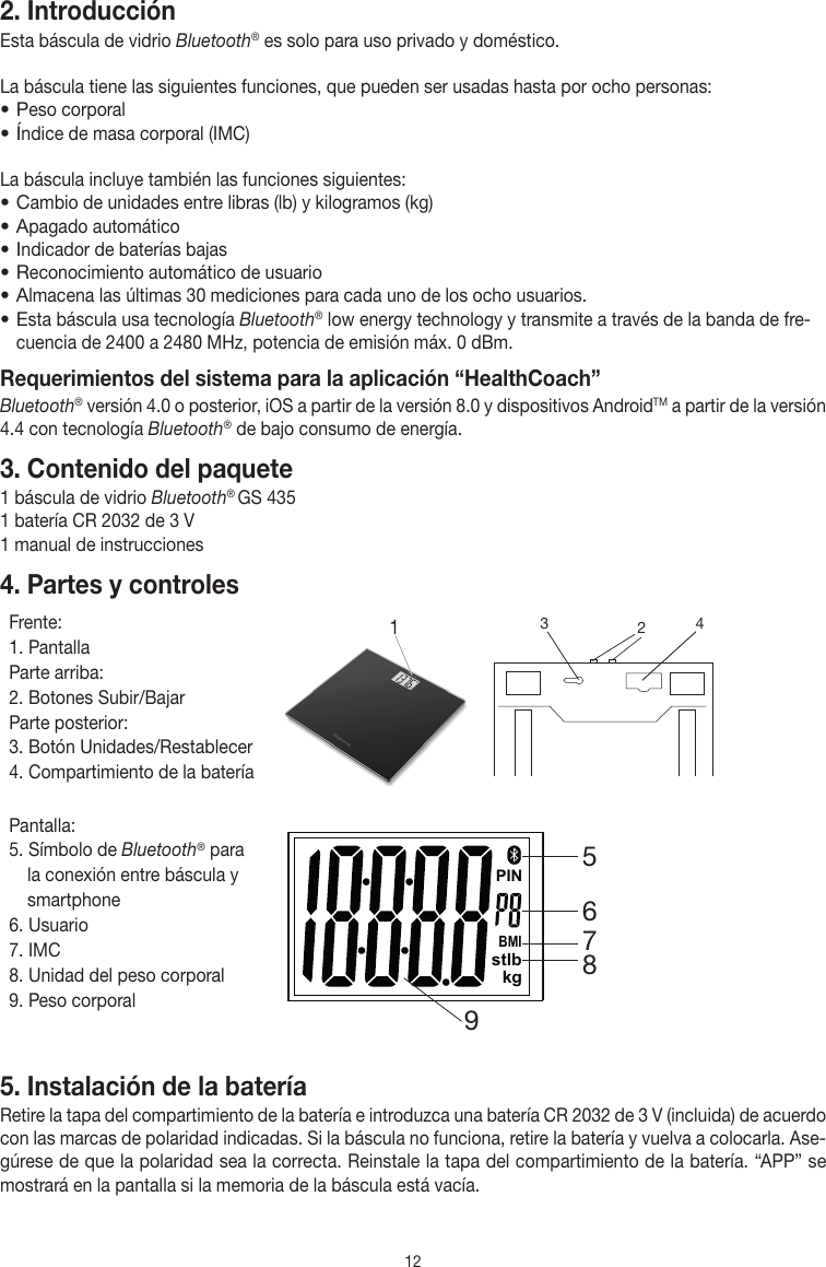 122. Introducción Esta báscula de vidrio Bluetooth® es solo para uso privado y doméstico. La báscula tiene las siguientes funciones, que pueden ser usadas hasta por ocho personas:• Peso corporal • Índice de masa corporal (IMC)La báscula incluye también las funciones siguientes:• Cambio de unidades entre libras (lb) y kilogramos (kg)• Apagado automático• Indicador de baterías bajas• Reconocimiento automático de usuario• Almacena las últimas 30 mediciones para cada uno de los ocho usuarios.• Esta báscula usa tecnología Bluetooth® low energy technology y transmite a través de la banda de fre-cuencia de 2400 a 2480 MHz, potencia de emisión máx. 0 dBm.Requerimientos del sistema para la aplicación “HealthCoach”Bluetooth® versión 4.0 o posterior, iOS a partir de la versión 8.0 y dispositivos AndroidTM a partir de la versión 4.4 con tecnología Bluetooth® de bajo consumo de energía. 3. Contenido del paquete1 báscula de vidrio Bluetooth® GS 4351 batería CR 2032 de 3 V1 manual de instrucciones4. Partes y controlesFrente:1. PantallaParte arriba:2. Botones Subir/BajarParte posterior:3. Botón Unidades/Restablecer4. Compartimiento de la batería1 324Pantalla:5. Símbolo de Bluetooth® para la conexión entre báscula y smartphone6. Usuario7. IMC8. Unidad del peso corporal9. Peso corporalBMIstlbkgPIN965875. Instalación de la bateríaRetire la tapa del compartimiento de la batería e introduzca una batería CR 2032 de 3 V (incluida) de acuerdo con las marcas de polaridad indicadas. Si la báscula no funciona, retire la batería y vuelva a colocarla. Ase-gúrese de que la polaridad sea la correcta. Reinstale la tapa del compartimiento de la batería. “APP” se mostrará en la pantalla si la memoria de la báscula está vacía.