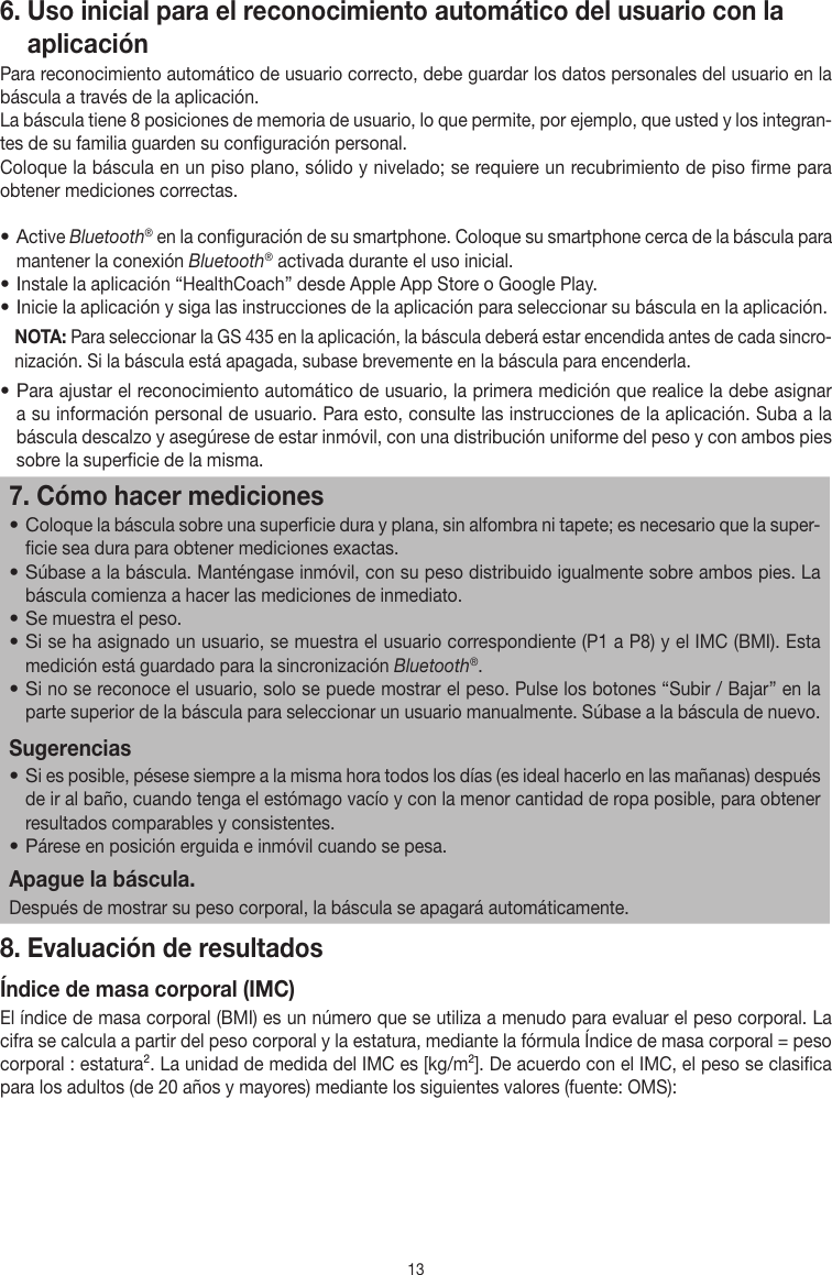 136.  Uso inicial para el reconocimiento automático del usuario con la aplicaciónPara reconocimiento automático de usuario correcto, debe guardar los datos personales del usuario en la báscula a través de la aplicación.La báscula tiene 8 posiciones de memoria de usuario, lo que permite, por ejemplo, que usted y los integran-tes de su familia guarden su configuración personal.Coloque la báscula en un piso plano, sólido y nivelado; se requiere un recubrimiento de piso firme para obtener mediciones correctas.• Active Bluetooth® en la configuración de su smartphone. Coloque su smartphone cerca de la báscula para mantener la conexión Bluetooth® activada durante el uso inicial.• Instale la aplicación “HealthCoach” desde Apple App Store o Google Play.• Inicie la aplicación y siga las instrucciones de la aplicación para seleccionar su báscula en la aplicación.NOTA: Para seleccionar la GS 435 en la aplicación, la báscula deberá estar encendida antes de cada sincro-nización. Si la báscula está apagada, subase brevemente en la báscula para encenderla.• Para ajustar el reconocimiento automático de usuario, la primera medición que realice la debe asignar a su información personal de usuario. Para esto, consulte las instrucciones de la aplicación. Suba a la báscula descalzo y asegúrese de estar inmóvil, con una distribución uniforme del peso y con ambos pies sobre la superficie de la misma.7. Cómo hacer mediciones• Coloque la báscula sobre una superficie dura y plana, sin alfombra ni tapete; es necesario que la super-ficie sea dura para obtener mediciones exactas.• Súbase a la báscula. Manténgase inmóvil, con su peso distribuido igualmente sobre ambos pies. La báscula comienza a hacer las mediciones de inmediato.• Se muestra el peso.• Si se ha asignado un usuario, se muestra el usuario correspondiente (P1 a P8) y el IMC (BMI). Esta medición está guardado para la sincronización Bluetooth®.• Si no se reconoce el usuario, solo se puede mostrar el peso. Pulse los botones “Subir / Bajar” en la parte superior de la báscula para seleccionar un usuario manualmente. Súbase a la báscula de nuevo.Sugerencias• Si es posible, pésese siempre a la misma hora todos los días (es ideal hacerlo en las mañanas) después de ir al baño, cuando tenga el estómago vacío y con la menor cantidad de ropa posible, para obtener resultados comparables y consistentes.• Párese en posición erguida e inmóvil cuando se pesa.Apague la báscula.Después de mostrar su peso corporal, la báscula se apagará automáticamente.8. Evaluación de resultadosÍndice de masa corporal (IMC)El índice de masa corporal (BMI) es un número que se utiliza a menudo para evaluar el peso corporal. La cifra se calcula a partir del peso corporal y la estatura, mediante la fórmula Índice de masa corporal = peso corporal : estatura². La unidad de medida del IMC es [kg/m²]. De acuerdo con el IMC, el peso se clasifica para los adultos (de 20 años y mayores) mediante los siguientes valores (fuente: OMS):