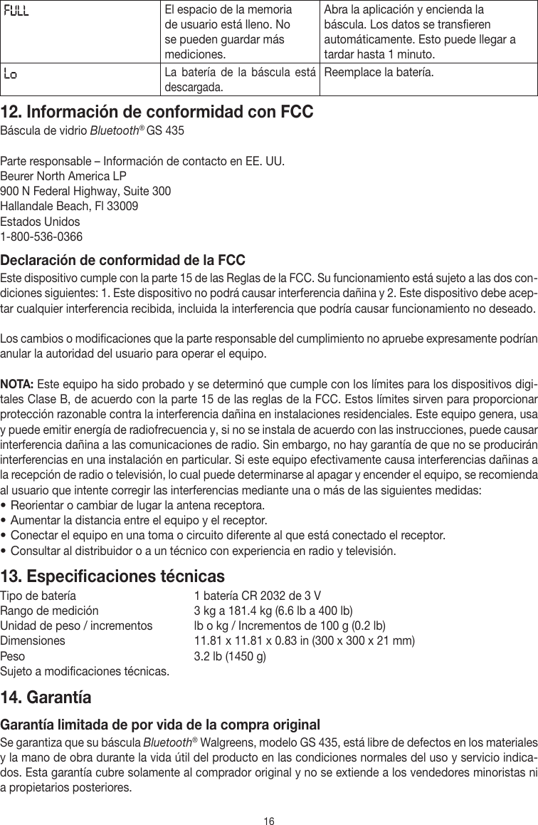 16El espacio de la memoria de usuario está lleno. No se pueden guardar más mediciones.Abra la aplicación y encienda la báscula. Los datos se transfieren automáticamente. Esto puede llegar a tardar hasta 1 minuto.La batería de la báscula está descargada. Reemplace la batería.12. Información de conformidad con FCCBáscula de vidrio Bluetooth® GS 435 Parte responsable – Información de contacto en EE.UU.Beurer North America LP900 N Federal Highway, Suite 300Hallandale Beach, Fl 33009  Estados Unidos1-800-536-0366Declaración de conformidad de la FCCEste dispositivo cumple con la parte15 de las Reglas de la FCC. Su funcionamiento está sujeto a las dos con-diciones siguientes: 1. Este dispositivo no podrá causar interferencia dañina y 2. Este dispositivo debe acep-tar cualquier interferencia recibida, incluida la interferencia que podría causar funcionamiento no deseado.Los cambios o modificaciones que la parte responsable del cumplimiento no apruebe expresamente podrían anular la autoridad del usuario para operar el equipo.NOTA: Este equipo ha sido probado y se determinó que cumple con los límites para los dispositivos digi-tales Clase B, de acuerdo con la parte 15 de las reglas de la FCC. Estos límites sirven para proporcionar protección razonable contra la interferencia dañina en instalaciones residenciales. Este equipo genera, usa y puede emitir energía de radiofrecuencia y, si no se instala de acuerdo con las instrucciones, puede causar interferencia dañina a las comunicaciones de radio. Sin embargo, no hay garantía de que no se producirán interferencias en una instalación en particular. Si este equipo efectivamente causa interferencias dañinas a la recepción de radio o televisión, lo cual puede determinarse al apagar y encender el equipo, se recomienda al usuario que intente corregir las interferencias mediante una o más de las siguientes medidas:• Reorientar o cambiar de lugar la antena receptora.• Aumentar la distancia entre el equipo y el receptor.• Conectar el equipo en una toma o circuito diferente al que está conectado el receptor.• Consultar al distribuidor o a un técnico con experiencia en radio y televisión.13. Especificaciones técnicasTipo de batería   1 batería CR 2032 de 3 VRango de medición   3 kg a 181.4 kg (6.6 lb a 400 lb)Unidad de peso / incrementos  lb o kg / Incrementos de 100 g (0.2 lb)Dimensiones   11.81 x 11.81 x 0.83 in (300 x 300 x 21 mm)Peso  3.2 lb (1450 g)Sujeto a modificaciones técnicas.14. Garantía Garantía limitada de por vida de la compra originalSe garantiza que su báscula Bluetooth® Walgreens, modelo GS435, está libre de defectos en los materiales y la mano de obra durante la vida útil del producto en las condiciones normales del uso y servicio indica-dos. Esta garantía cubre solamente al comprador original y no se extiende a los vendedores minoristas ni a propietarios posteriores.