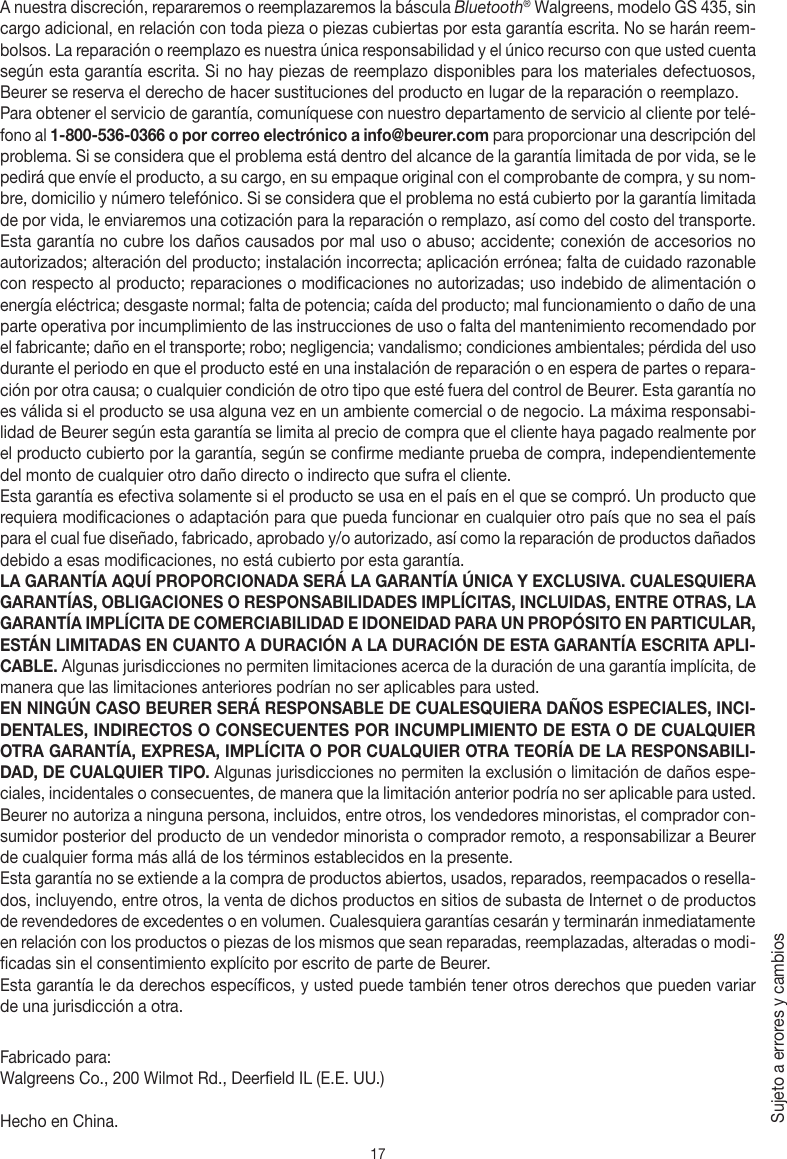 17A nuestra discreción, repararemos o reemplazaremos la báscula Bluetooth® Walgreens, modelo GS 435, sin cargo adicional, en relación con toda pieza o piezas cubiertas por esta garantía escrita. No se harán reem-bolsos. La reparación o reemplazo es nuestra única responsabilidad y el único recurso con que usted cuenta según esta garantía escrita. Si no hay piezas de reemplazo disponibles para los materiales defectuosos, Beurer se reserva el derecho de hacer sustituciones del producto en lugar de la reparación o reemplazo.Para obtener el servicio de garantía, comuníquese con nuestro departamento de servicio al cliente por telé-fono al 1-800-536-0366 o por correo electrónico a info@beurer.com para proporcionar una descripción del problema. Si se considera que el problema está dentro del alcance de la garantía limitada de por vida, se le pedirá que envíe el producto, a su cargo, en su empaque original con el comprobante de compra, y su nom-bre, domicilio y número telefónico. Si se considera que el problema no está cubierto por la garantía limitada de por vida, le enviaremos una cotización para la reparación o remplazo, así como del costo del transporte.Esta garantía no cubre los daños causados por mal uso o abuso; accidente; conexión de accesorios no autorizados; alteración del producto; instalación incorrecta; aplicación errónea; falta de cuidado razonable con respecto al producto; reparaciones o modificaciones no autorizadas; uso indebido de alimentación o energía eléctrica; desgaste normal; falta de potencia; caída del producto; mal funcionamiento o daño de una parte operativa por incumplimiento de las instrucciones de uso o falta del mantenimiento recomendado por el fabricante; daño en el transporte; robo; negligencia; vandalismo; condiciones ambientales; pérdida del uso durante el periodo en que el producto esté en una instalación de reparación o en espera de partes o repara-ción por otra causa; o cualquier condición de otro tipo que esté fuera del control de Beurer. Esta garantía no es válida si el producto se usa alguna vez en un ambiente comercial o de negocio. La máxima responsabi-lidad de Beurer según esta garantía se limita al precio de compra que el cliente haya pagado realmente por el producto cubierto por la garantía, según se confirme mediante prueba de compra, independientemente del monto de cualquier otro daño directo o indirecto que sufra el cliente. Esta garantía es efectiva solamente si el producto se usa en el país en el que se compró. Un producto que requiera modificaciones o adaptación para que pueda funcionar en cualquier otro país que no sea el país para el cual fue diseñado, fabricado, aprobado y/o autorizado, así como la reparación de productos dañados debido a esas modificaciones, no está cubierto por esta garantía.LA GARANTÍA AQUÍ PROPORCIONADA SERÁ LA GARANTÍA ÚNICA Y EXCLUSIVA. CUALESQUIERA GARANTÍAS, OBLIGACIONES O RESPONSABILIDADES IMPLÍCITAS, INCLUIDAS, ENTRE OTRAS, LA GARANTÍA IMPLÍCITA DE COMERCIABILIDAD E IDONEIDAD PARA UN PROPÓSITO EN PARTICULAR, ESTÁN LIMITADAS EN CUANTO A DURACIÓN A LA DURACIÓN DE ESTA GARANTÍA ESCRITA APLI-CABLE. Algunas jurisdicciones no permiten limitaciones acerca de la duración de una garantía implícita, de manera que las limitaciones anteriores podrían no ser aplicables para usted.EN NINGÚN CASO BEURER SERÁ RESPONSABLE DE CUALESQUIERA DAÑOS ESPECIALES, INCI-DENTALES, INDIRECTOS O CONSECUENTES POR INCUMPLIMIENTO DE ESTA O DE CUALQUIER OTRA GARANTÍA, EXPRESA, IMPLÍCITA O POR CUALQUIER OTRA TEORÍA DE LA RESPONSABILI-DAD, DE CUALQUIER TIPO. Algunas jurisdicciones no permiten la exclusión o limitación de daños espe-ciales, incidentales o consecuentes, de manera que la limitación anterior podría no ser aplicable para usted. Beurer no autoriza a ninguna persona, incluidos, entre otros, los vendedores minoristas, el comprador con-sumidor posterior del producto de un vendedor minorista o comprador remoto, a responsabilizar a Beurer de cualquier forma más allá de los términos establecidos en la presente.Esta garantía no se extiende a la compra de productos abiertos, usados, reparados, reempacados o resella-dos, incluyendo, entre otros, la venta de dichos productos en sitios de subasta de Internet o de productos de revendedores de excedentes o en volumen. Cualesquiera garantías cesarán y terminarán inmediatamente en relación con los productos o piezas de los mismos que sean reparadas, reemplazadas, alteradas o modi-ficadas sin el consentimiento explícito por escrito de parte de Beurer.Esta garantía le da derechos específicos, y usted puede también tener otros derechos que pueden variar de una jurisdicción a otra.Fabricado para:Walgreens Co., 200 Wilmot Rd., Deerfield IL (E.E. UU.)Hecho en China.Sujeto a errores y cambios