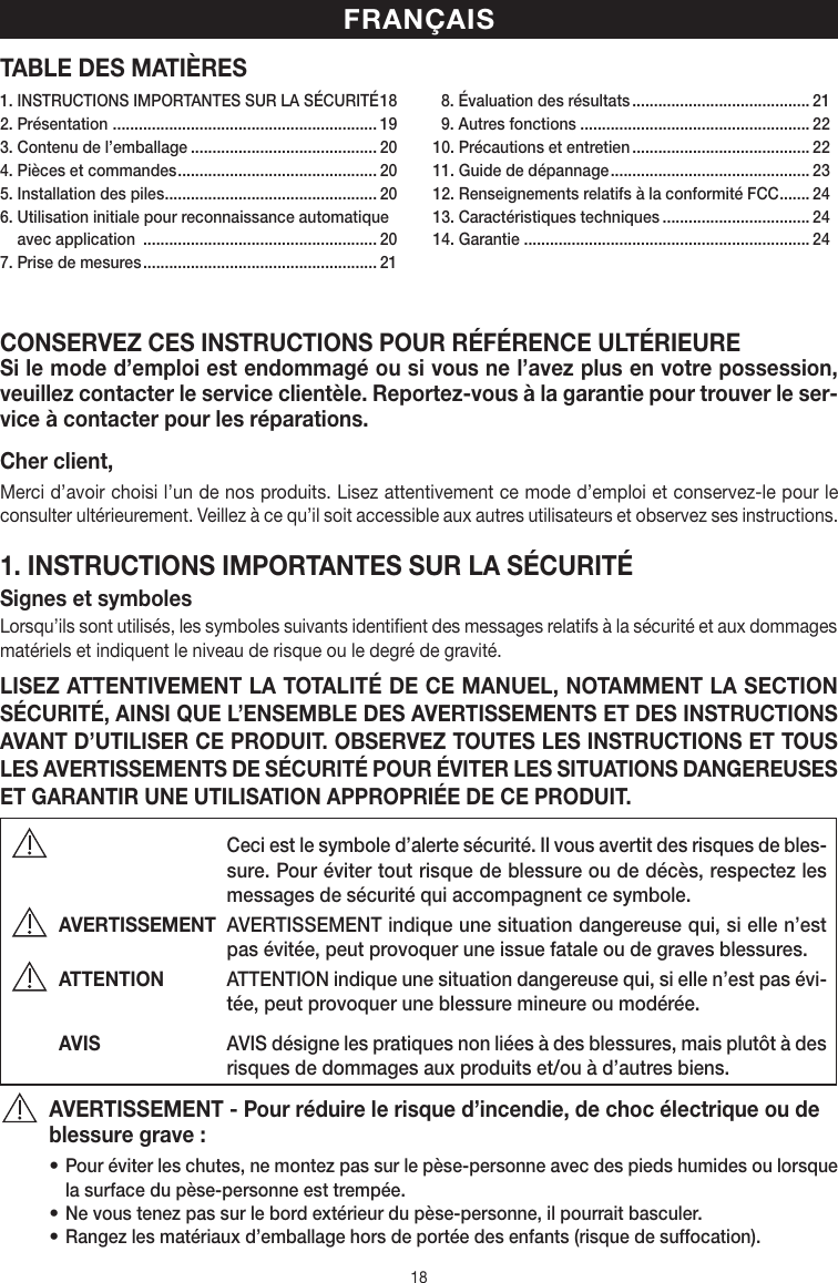 18TABLE DES MATIÈRESCONSERVEZ CES INSTRUCTIONS POUR RÉFÉRENCE ULTÉRIEURESi le mode d’emploi est endommagé ou si vous ne l’avez plus en votre possession, veuillez contacter le service clientèle. Reportez-vous à la garantie pour trouver le ser-vice à contacter pour les réparations.Cher client,Merci d’avoir choisi l’un de nos produits. Lisez attentivement ce mode d’emploi et conservez-le pour le consulter ultérieurement. Veillez à ce qu’il soit accessible aux autres utilisateurs et observez ses instructions.1. INSTRUCTIONS IMPORTANTES SUR LA SÉCURITÉSignes et symbolesLorsqu’ils sont utilisés, les symboles suivants identifient des messages relatifs à la sécurité et aux dommages matériels et indiquent le niveau de risque ou le degré de gravité.LISEZ ATTENTIVEMENT LA TOTALITÉ DE CE MANUEL, NOTAMMENT LA SECTION SÉCURITÉ, AINSI QUE L’ENSEMBLE DES AVERTISSEMENTS ET DES INSTRUCTIONS AVANT D’UTILISER CE PRODUIT. OBSERVEZ TOUTES LES INSTRUCTIONS ET TOUS LES AVERTISSEMENTS DE SÉCURITÉ POUR ÉVITER LES SITUATIONS DANGEREUSES ET GARANTIR UNE UTILISATION APPROPRIÉE DE CE PRODUIT.  Ceci est le symbole d’alerte sécurité. Il vous avertit des risques de bles-sure. Pour éviter tout risque de blessure ou de décès, respectez les messages de sécurité qui accompagnent ce symbole.AVERTISSEMENT  AVERTISSEMENT indique une situation dangereuse qui, si elle n’est pas évitée, peut provoquer une issue fatale ou de graves blessures.ATTENTION  ATTENTION indique une situation dangereuse qui, si elle n’est pas évi-tée, peut provoquer une blessure mineure ou modérée.AVIS  AVIS désigne les pratiques non liées à des blessures, mais plutôt à des risques de dommages aux produits et/ou à d’autres biens.AVERTISSEMENT - Pour réduire le risque d’incendie, de choc électrique ou de blessure grave:• Pour éviter les chutes, ne montez pas sur le pèse-personne avec des pieds humides ou lorsque la surface du pèse-personne est trempée.• Ne vous tenez pas sur le bord extérieur du pèse-personne, il pourrait basculer.• Rangez les matériaux d’emballage hors de portée des enfants (risque de suffocation).FRANÇAIS1. INSTRUCTIONS IMPORTANTES SUR LA SÉCURITÉ 182. Présentation  ............................................................. 193. Contenu de l’emballage ........................................... 204. Pièces et commandes .............................................. 205. Installation des piles ................................................. 206.  Utilisation initiale pour reconnaissance automatique avec application  ...................................................... 207. Prise de mesures ...................................................... 21  8. Évaluation des résultats ......................................... 21  9. Autres fonctions ..................................................... 2210. Précautions et entretien ......................................... 2211. Guide de dépannage .............................................. 2312. Renseignements relatifs à la conformité FCC ....... 2413. Caractéristiques techniques .................................. 2414. Garantie .................................................................. 24