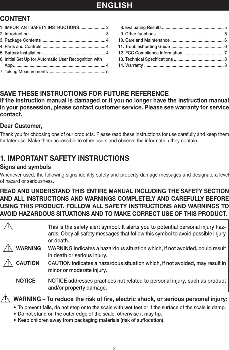 2CONTENTSAVE THESE INSTRUCTIONS FOR FUTURE REFERENCEIf the instruction manual is damaged or if you no longer have the instruction manual in your possession, please contact customer service. Please see warranty for service contact.Dear Customer,Thank you for choosing one of our products. Please read these instructions for use carefully and keep them for later use. Make them accessible to other users and observe the information they contain.1. IMPORTANT SAFETY INSTRUCTIONSSigns and symbolsWhenever used, the following signs identify safety and property damage messages and designate a level of hazard or seriousness.READ AND UNDERSTAND THIS ENTIRE MANUAL INCLUDING THE SAFETY SECTION AND ALL INSTRUCTIONS AND WARNINGS COMPLETELY AND CAREFULLY BEFORE USING THIS PRODUCT. FOLLOW ALL SAFETY INSTRUCTIONS AND WARNINGS TO AVOID HAZARDOUS SITUATIONS AND TO MAKE CORRECT USE OF THIS PRODUCT.   This is the safety alert symbol. It alerts you to potential personal injury haz-ards. Obey all safety messages that follow this symbol to avoid possible injury or death.WARNING  WARNING indicates a hazardous situation which, if not avoided, could result in death or serious injury.CAUTION  CAUTION indicates a hazardous situation which, if not avoided, may result in minor or moderate injury.NOTICE  NOTICE addresses practices not related to personal injury, such as product and/or property damage.WARNING – To reduce the risk of fire, electric shock, or serious personal injury:• To prevent falls, do not step onto the scale with wet feet or if the surface of the scale is damp.• Do not stand on the outer edge of the scale, otherwise it may tip.• Keep children away from packaging materials (risk of suffocation).ENGLISH1. IMPORTANT SAFETY INSTRUCTIONS ...................... 22. Introduction  ............................................................... 33. Package Contents ...................................................... 44. Parts and Controls ...................................................... 45. Battery Installation ..................................................... 46.  Initial Set Up for Automatic User Recognition with App .............................................................................. 47. Taking Measurements ................................................ 5  8. Evaluating Results .................................................... 5  9. Other functions ......................................................... 510. Care and Maintenance ............................................. 611. Troubleshooting Guide ............................................. 612. FCC Compliance Information .................................. 713. Technical Specifications .......................................... 814. Warranty  ................................................................... 8