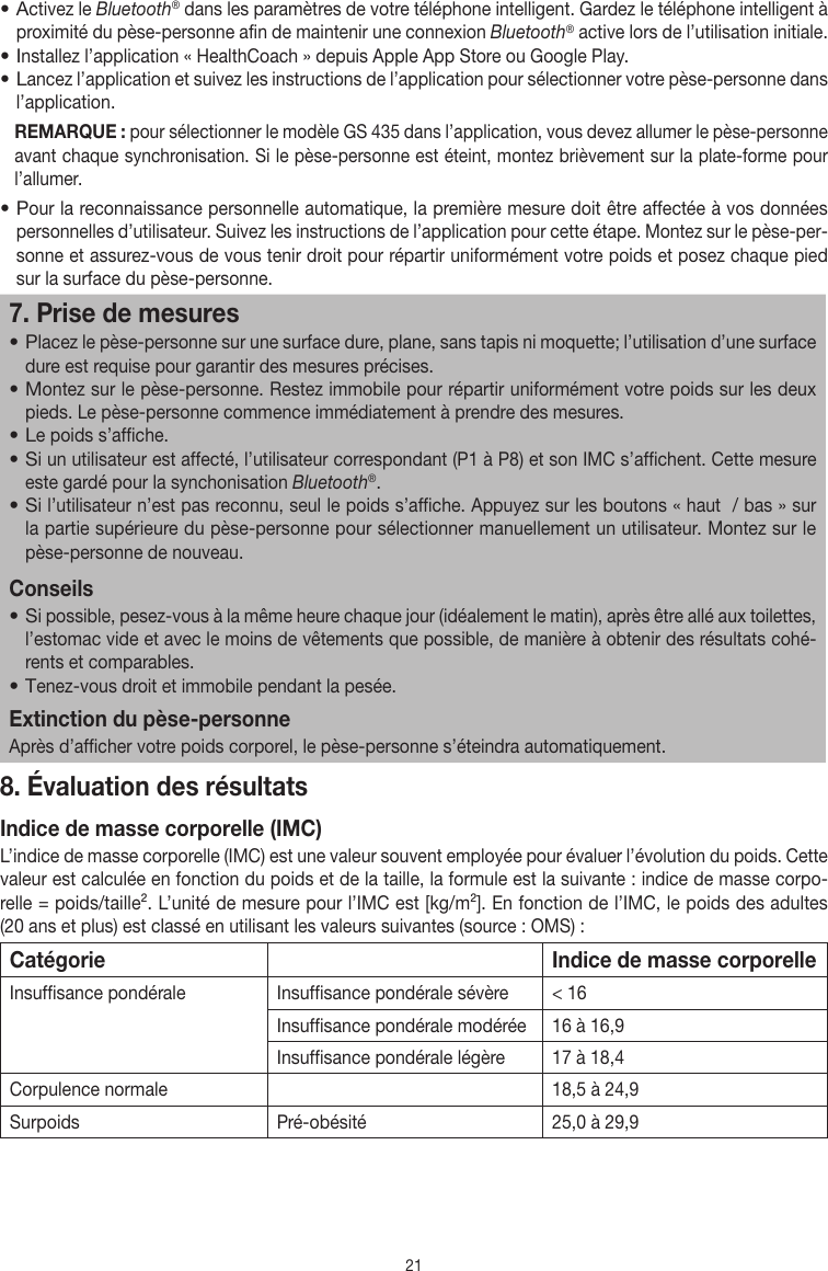 21• Activez le Bluetooth® dans les paramètres de votre téléphone intelligent. Gardez le téléphone intelligent à proximité du pèse-personne afin de maintenir une connexion Bluetooth® active lors de l’utilisation initiale.• Installez l’application «HealthCoach» depuis Apple App Store ou Google Play.• Lancez l’application et suivez les instructions de l’application pour sélectionner votre pèse-personne dans l’application.REMARQUE: pour sélectionner le modèle GS435 dans l’application, vous devez allumer le pèse-personne avant chaque synchronisation. Si le pèse-personne est éteint, montez brièvement sur la plate-forme pour l’allumer.• Pour la reconnaissance personnelle automatique, la première mesure doit être affectée à vos données personnelles d’utilisateur. Suivez les instructions de l’application pour cette étape. Montez sur le pèse-per-sonne et assurez-vous de vous tenir droit pour répartir uniformément votre poids et posez chaque pied sur la surface du pèse-personne.7. Prise de mesures• Placez le pèse-personne sur une surface dure, plane, sans tapis ni moquette; l’utilisation d’une surface dure est requise pour garantir des mesures précises.• Montez sur le pèse-personne. Restez immobile pour répartir uniformément votre poids sur les deux pieds. Le pèse-personne commence immédiatement à prendre des mesures.• Le poids s’affiche.• Si un utilisateur est affecté, l’utilisateur correspondant (P1 à P8) et son IMC s’affichent. Cette mesure este gardé pour la synchonisation Bluetooth®.• Si l’utilisateur n’est pas reconnu, seul le poids s’affiche. Appuyez sur les boutons « haut  / bas » sur la partie supérieure du pèse-personne pour sélectionner manuellement un utilisateur. Montez sur le pèse-personne de nouveau.Conseils• Si possible, pesez-vous à la même heure chaque jour (idéalement le matin), après être allé aux toilettes, l’estomac vide et avec le moins de vêtements que possible, de manière à obtenir des résultats cohé-rents et comparables.• Tenez-vous droit et immobile pendant la pesée.Extinction du pèse-personneAprès d’afficher votre poids corporel, le pèse-personne s’éteindra automatiquement.8. Évaluation des résultatsIndice de masse corporelle (IMC)L’indice de masse corporelle (IMC) est une valeur souvent employée pour évaluer l’évolution du poids. Cette valeur est calculée en fonction du poids et de la taille, la formule est la suivante: indice de masse corpo-relle=poids/taille². L’unité de mesure pour l’IMC est [kg/m²]. En fonction de l’IMC, le poids des adultes (20ans et plus) est classé en utilisant les valeurs suivantes (source: OMS):Catégorie Indice de masse corporelleInsuffisance pondérale  Insuffisance pondérale sévère &lt;16Insuffisance pondérale modérée 16 à 16,9Insuffisance pondérale légère 17 à 18,4Corpulence normale 18,5 à 24,9Surpoids Pré-obésité 25,0 à 29,9