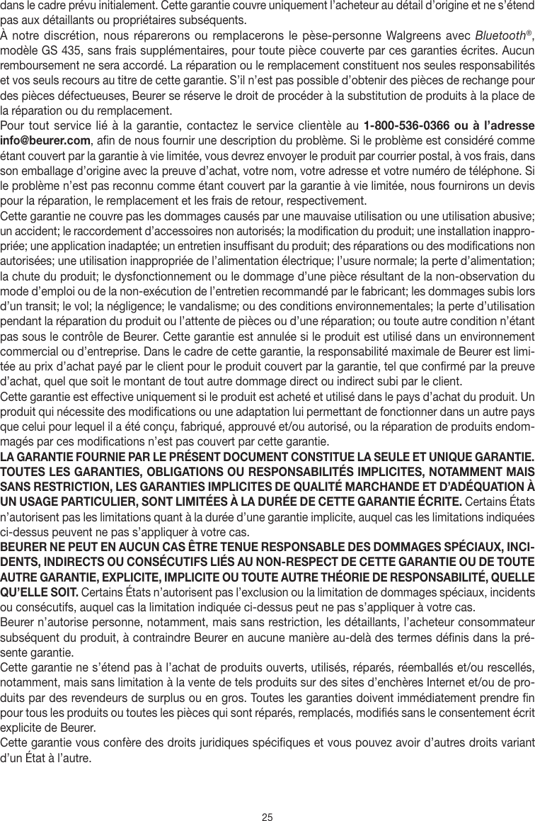 25dans le cadre prévu initialement. Cette garantie couvre uniquement l’acheteur au détail d’origine et ne s’étend pas aux détaillants ou propriétaires subséquents.À notre discrétion, nous réparerons ou remplacerons le pèse-personne Walgreens avec Bluetooth®, modèleGS435, sans frais supplémentaires, pour toute pièce couverte par ces garanties écrites. Aucun remboursement ne sera accordé. La réparation ou le remplacement constituent nos seules responsabilités et vos seuls recours au titre de cette garantie. S’il n’est pas possible d’obtenir des pièces de rechange pour des pièces défectueuses, Beurer se réserve le droit de procéder à la substitution de produits à la place de la réparation ou du remplacement.Pour tout service lié à la garantie, contactez le service clientèle au 1-800-536-0366 ou à l’adresse info@beurer.com, afin de nous fournir une description du problème. Si le problème est considéré comme étant couvert par la garantie à vie limitée, vous devrez envoyer le produit par courrier postal, à vos frais, dans son emballage d’origine avec la preuve d’achat, votre nom, votre adresse et votre numéro de téléphone. Si le problème n’est pas reconnu comme étant couvert par la garantie à vie limitée, nous fournirons un devis pour la réparation, le remplacement et les frais de retour, respectivement.Cette garantie ne couvre pas les dommages causés par une mauvaise utilisation ou une utilisation abusive; un accident; le raccordement d’accessoires non autorisés; la modification du produit; une installation inappro-priée; une application inadaptée; un entretien insuffisant du produit; des réparations ou des modifications non autorisées; une utilisation inappropriée de l’alimentation électrique; l’usure normale; la perte d’alimentation; la chute du produit; le dysfonctionnement ou le dommage d’une pièce résultant de la non-observation du mode d’emploi ou de la non-exécution de l’entretien recommandé par le fabricant; les dommages subis lors d’un transit; le vol; la négligence; le vandalisme; ou des conditions environnementales; la perte d’utilisation pendant la réparation du produit ou l’attente de pièces ou d’une réparation; ou toute autre condition n’étant pas sous le contrôle de Beurer. Cette garantie est annulée si le produit est utilisé dans un environnement commercial ou d’entreprise. Dans le cadre de cette garantie, la responsabilité maximale de Beurer est limi-tée au prix d’achat payé par le client pour le produit couvert par la garantie, tel que confirmé par la preuve d’achat, quel que soit le montant de tout autre dommage direct ou indirect subi par le client. Cette garantie est effective uniquement si le produit est acheté et utilisé dans le pays d’achat du produit. Un produit qui nécessite des modifications ou une adaptation lui permettant de fonctionner dans un autre pays que celui pour lequel il a été conçu, fabriqué, approuvé et/ou autorisé, ou la réparation de produits endom-magés par ces modifications n’est pas couvert par cette garantie.LA GARANTIE FOURNIE PAR LE PRÉSENT DOCUMENT CONSTITUE LA SEULE ET UNIQUE GARANTIE. TOUTES LES GARANTIES, OBLIGATIONS OU RESPONSABILITÉS IMPLICITES, NOTAMMENT MAIS SANS RESTRICTION, LES GARANTIES IMPLICITES DE QUALITÉ MARCHANDE ET D’ADÉQUATION À UN USAGE PARTICULIER, SONT LIMITÉES À LA DURÉE DE CETTE GARANTIE ÉCRITE. Certains États n’autorisent pas les limitations quant à la durée d’une garantie implicite, auquel cas les limitations indiquées ci-dessus peuvent ne pas s’appliquer à votre cas.BEURER NE PEUT EN AUCUN CAS ÊTRE TENUE RESPONSABLE DES DOMMAGES SPÉCIAUX, INCI-DENTS, INDIRECTS OU CONSÉCUTIFS LIÉS AU NON-RESPECT DE CETTE GARANTIE OU DE TOUTE AUTRE GARANTIE, EXPLICITE, IMPLICITE OU TOUTE AUTRE THÉORIE DE RESPONSABILITÉ, QUELLE QU’ELLE SOIT. Certains États n’autorisent pas l’exclusion ou la limitation de dommages spéciaux, incidents ou consécutifs, auquel cas la limitation indiquée ci-dessus peut ne pas s’appliquer à votre cas. Beurer n’autorise personne, notamment, mais sans restriction, les détaillants, l’acheteur consommateur subséquent du produit, à contraindre Beurer en aucune manière au-delà des termes définis dans la pré-sente garantie.Cette garantie ne s’étend pas à l’achat de produits ouverts, utilisés, réparés, réemballés et/ou rescellés, notamment, mais sans limitation à la vente de tels produits sur des sites d’enchères Internet et/ou de pro-duits par des revendeurs de surplus ou en gros. Toutes les garanties doivent immédiatement prendre fin pour tous les produits ou toutes les pièces qui sont réparés, remplacés, modifiés sans le consentement écrit explicite de Beurer.Cette garantie vous confère des droits juridiques spécifiques et vous pouvez avoir d’autres droits variant d’un État à l’autre.