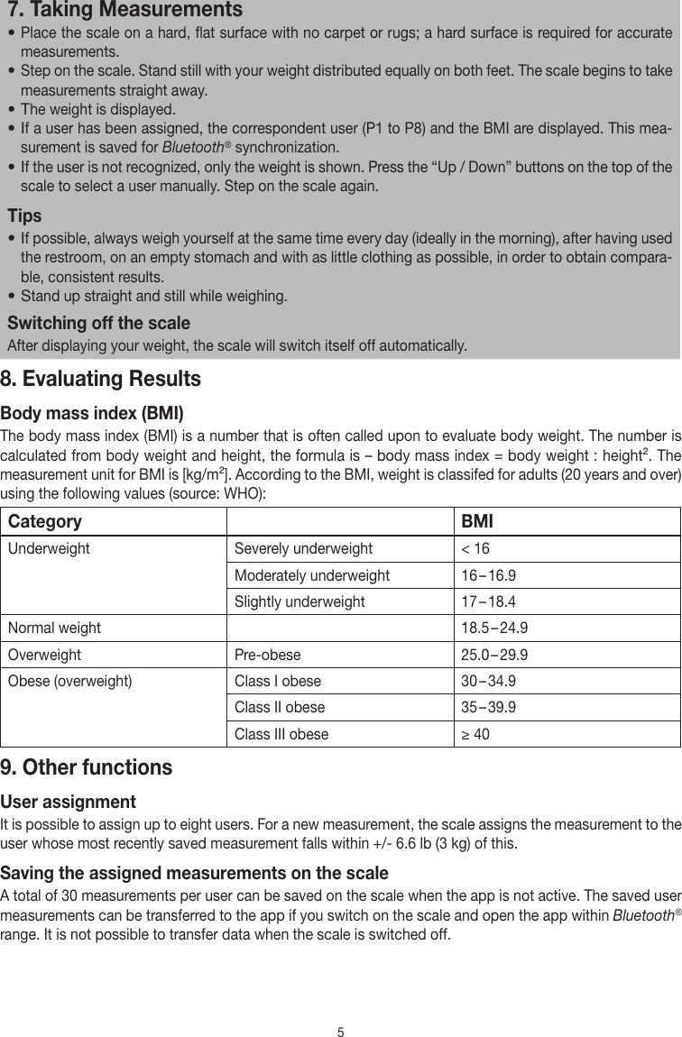 57. Taking Measurements• Place the scale on a hard, flat surface with no carpet or rugs; a hard surface is required for accurate measurements. • Step on the scale. Stand still with your weight distributed equally on both feet. The scale begins to take measurements straight away.• The weight is displayed.• If a user has been assigned, the correspondent user (P1 to P8) and the BMI are displayed. This mea-surement is saved for Bluetooth® synchronization.• If the user is not recognized, only the weight is shown. Press the “Up / Down” buttons on the top of the scale to select a user manually. Step on the scale again.Tips• If possible, always weigh yourself at the same time every day (ideally in the morning), after having used the restroom, on an empty stomach and with as little clothing as possible, in order to obtain compara-ble, consistent results.• Stand up straight and still while weighing.Switching off the scaleAfter displaying your weight, the scale will switch itself off automatically.8. Evaluating ResultsBody mass index (BMI)The body mass index (BMI) is a number that is often called upon to evaluate body weight. The number is calculated from body weight and height, the formula is – body mass index = body weight : height². The measurement unit for BMI is [kg/m²]. According to the BMI, weight is classifed for adults (20 years and over) using the following values (source: WHO):Category BMIUnderweight  Severely underweight &lt; 16Moderately underweight 16 – 16.9Slightly underweight 17 – 18.4Normal weight 18.5 – 24.9Overweight Pre-obese 25.0 – 29.9Obese (overweight) Class I obese 30 – 34.9Class II obese 35 – 39.9Class III obese ≥ 409. Other functionsUser assignmentIt is possible to assign up to eight users. For a new measurement, the scale assigns the measurement to the user whose most recently saved measurement falls within +/- 6.6 lb (3 kg) of this.Saving the assigned measurements on the scaleA total of 30 measurements per user can be saved on the scale when the app is not active. The saved user measurements can be transferred to the app if you switch on the scale and open the app within Bluetooth® range. It is not possible to transfer data when the scale is switched off.