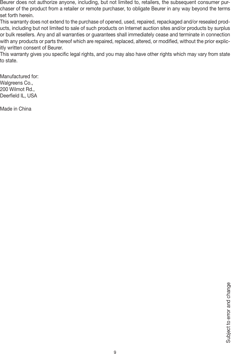 9Beurer does not authorize anyone, including, but not limited to, retailers, the subsequent consumer pur-chaser of the product from a retailer or remote purchaser, to obligate Beurer in any way beyond the terms set forth herein.This warranty does not extend to the purchase of opened, used, repaired, repackaged and/or resealed prod-ucts, including but not limited to sale of such products on Internet auction sites and/or products by surplus or bulk resellers. Any and all warranties or guarantees shall immediately cease and terminate in connection with any products or parts thereof which are repaired, replaced, altered, or modified, without the prior explic-itly written consent of Beurer.This warranty gives you specific legal rights, and you may also have other rights which may vary from state to state.Manufactured for:Walgreens Co., 200 Wilmot Rd., Deerfield IL, USAMade in ChinaSubject to error and change