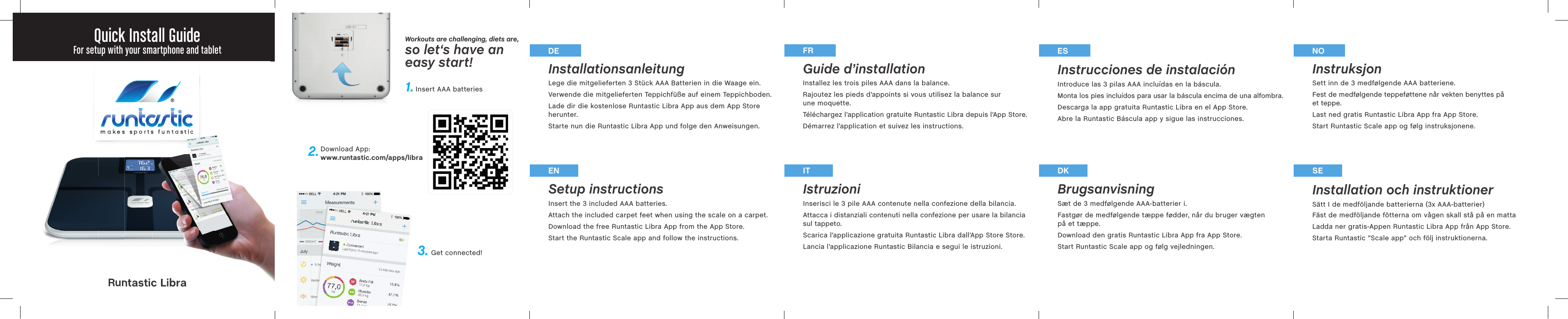 makes sports  funtasticmakesInstallationsanleitung Lege die mitgelieferten 3 Stück AAA Batterien in die Waage ein.Verwende die mitgelieferten Teppichfüße auf einem Teppichboden.Lade dir die kostenlose Runtastic Libra App aus dem App Store herunter.Starte nun die Runtastic Libra App und folge den Anweisungen.Guide d’installation Installez les trois piles AAA dans la balance.Rajoutez les pieds d’appoints si vous utilisez la balance sur une moquette. Téléchargez l’application gratuite Runtastic Libra depuis l’App Store.Démarrez l’application et suivez les instructions. Setup instructions Insert the 3 included AAA batteries.Attach the included carpet feet when using the scale on a carpet.Download the free Runtastic Libra App from the App Store. Start the Runtastic Scale app and follow the instructions.Istruzioni Inserisci le 3 pile AAA contenute nella confezione della bilancia.Attacca i distanziali contenuti nella confezione per usare la bilancia sul tappeto.Scarica l’applicazione gratuita Runtastic Libra dall’App Store Store.Lancia l’applicazione Runtastic Bilancia e segui le istruzioni.Instrucciones de instalación Introduce las 3 pilas AAA incluídas en la báscula.Monta los pies incluídos para usar la báscula encima de una alfombra.Descarga la app gratuita Runtastic Libra en el App Store.Abre la Runtastic Báscula app y sigue las instrucciones.Brugsanvisning Sæt de 3 medfølgende AAA-batterier i.Fastgør de medfølgende tæppe fødder, når du bruger vægten på et tæppe.Download den gratis Runtastic Libra App fra App Store.Start Runtastic Scale app og følg vejledningen.EN IT DKDE FR ESInstruksjon Sett inn de 3 medfølgende AAA batteriene.Fest de medfølgende teppeføttene når vekten benyttes på et teppe.Last ned gratis Runtastic Libra App fra App Store. Start Runtastic Scale app og følg instruksjonene.Installation och instruktioner Sätt I de medföljande batterierna (3x AAA-batterier)Fäst de medföljande fötterna om vågen skall stå på en mattaLadda ner gratis-Appen Runtastic Libra App från App Store.Starta Runtastic ”Scale app” och följ instruktionerna.SENORuntastic LibraQuick Install GuideFor setup with your smartphone and tabletDownload App:www.runtastic.com/apps/libraGet connected!Insert AAA batteries1.Workouts are challenging, diets are,so let‘s have aneasy start!2.3.kessports  funtasticRuntastic Libra