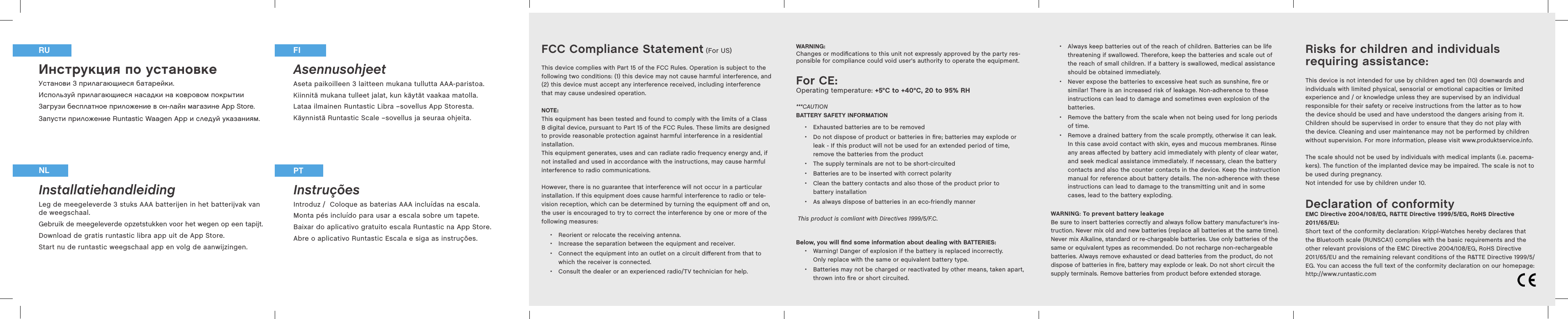 FCC Compliance Statement (For US)This device complies with Part 15 of the FCC Rules. Operation is subject to the following two conditions: (1) this device may not cause harmful interference, and (2) this device must accept any interference received, including interference that may cause undesired operation.NOTE: This equipment has been tested and found to comply with the limits of a Class B digital device, pursuant to Part 15 of the FCC Rules. These limits are designed to provide reasonable protection against harmful interference in a residential installation. This equipment generates, uses and can radiate radio frequency energy and, if not installed and used in accordance with the instructions, may cause harmful interference to radio communications.However, there is no guarantee that interference will not occur in a particular installation. If this equipment does cause harmful interference to radio or tele-vision reception, which can be determined by turning the equipment oﬀ  and on, the user is encouraged to try to correct the interference by one or more of the following measures:  •Reorient or relocate the receiving antenna. •Increase the separation between the equipment and receiver. •Connect the equipment into an outlet on a circuit diﬀ erent from that to which the receiver is connected. •Consult the dealer or an experienced radio/TV technician for help.WARNING: Changes or modiﬁcations to this unit not expressly approved by the party res-ponsible for compliance could void user&apos;s authority to operate the equipment.For CE:Operating temperature: +5°C to +40°C, 20 to 95% RH***CAUTIONBATTERY SAFETY INFORMATION •Exhausted batteries are to be removed •Do not dispose of product or batteries in ﬁre; batteries may explode or leak - If this product will not be used for an extended period of time, remove the batteries from the product •The supply terminals are not to be short-circuited •Batteries are to be inserted with correct polarity •Clean the battery contacts and also those of the product prior to battery installation •As always dispose of batteries in an eco-friendly mannerThis product is comliant with Directives 1999/5/F.C.Below, you will ﬁ nd some information about dealing with BATTERIES:  •Warning! Danger of explosion if the battery is replaced incorrectly. Only replace with the same or equivalent battery type.  •Batteries may not be charged or reactivated by other means, taken apart, thrown into ﬁ re or short circuited. Инструкция по установке  Установи 3 прилагающиеся батарейки.Используй прилагающиеся насадки на ковровом покрытииЗагрузи бесплатное приложение в он-лайн магазине App Store. Запусти приложение Runtastic Waagen App и следуй указаниям.Installatiehandleiding Leg de meegeleverde 3 stuks AAA batterijen in het batterijvak van de weegschaal. Gebruik de meegeleverde opzetstukken voor het wegen op een tapijt.Download de gratis runtastic libra app uit de App Store.Start nu de runtastic weegschaal app en volg de aanwijzingen. Asennusohjeet Aseta paikoilleen 3 laitteen mukana tullutta AAA-paristoa.Kiinnitä mukana tulleet jalat, kun käytät vaakaa matolla.Lataa ilmainen Runtastic Libra –sovellus App Storesta. Käynnistä Runtastic Scale –sovellus ja seuraa ohjeita.Instruções Introduz /  Coloque as baterias AAA incluídas na escala.Monta pés incluído para usar a escala sobre um tapete.Baixar do aplicativo gratuito escala Runtastic na App Store.Abre o aplicativo Runtastic Escala e siga as instruções.NL PTRU FI Risks for children and individuals requiring assistance:This device is not intended for use by children aged ten (10) downwards and individuals with limited physical, sensorial or emotional capacities or limited experience and / or knowledge unless they are supervised by an individual responsible for their safety or receive instructions from the latter as to how the device should be used and have understood the dangers arising from it. Children should be supervised in order to ensure that they do not play with the device. Cleaning and user maintenance may not be performed by children without supervision. For more information, please visit www.produktservice.info.The scale should not be used by individuals with medical implants (i.e. pacema-kers). The function of the implanted device may be impaired. The scale is not to be used during pregnancy.Not intended for use by children under 10.Declaration of conformityEMC Directive 2004108EG, R&amp;TTE Directive 19995EG, RoHS Directive 201165EU: Short text of the conformity declaration: Krippl-Watches hereby declares that the Bluetooth scale (RUNSCA1) complies with the basic requirements and the other relevant provisions of the EMC Directive 2004108EG, RoHS Directive 201165EU and the remaining relevant conditions of the R&amp;TTE Directive 19995/EG. You can access the full text of the conformity declaration on our homepage: http://www.runtastic.com  •Always keep batteries out of the reach of children. Batteries can be life threatening if swallowed. Therefore, keep the batteries and scale out of the reach of small children. If a battery is swallowed, medical assistance should be obtained immediately.  •Never expose the batteries to excessive heat such as sunshine, ﬁ re or similar! There is an increased risk of leakage. Non-adherence to these instructions can lead to damage and sometimes even explosion of the batteries. •Remove the battery from the scale when not being used for long periods of time.  •Remove a drained battery from the scale promptly, otherwise it can leak. In this case avoid contact with skin, eyes and mucous membranes. Rinse any areas aﬀ ected by battery acid immediately with plenty of clear water, and seek medical assistance immediately. If necessary, clean the battery contacts and also the counter contacts in the device. Keep the instruction manual for reference about battery details. The non-adherence with these instructions can lead to damage to the transmitting unit and in some cases, lead to the battery exploding. WARNING: To prevent battery leakage Be sure to insert batteries correctly and always follow battery manufacturer’s ins-truction. Never mix old and new batteries (replace all batteries at the same time). Never mix Alkaline, standard or re-chargeable batteries. Use only batteries of the same or equivalent types as recommended. Do not recharge non-rechargeable batteries. Always remove exhausted or dead batteries from the product, do not dispose of batteries in ﬁ re, battery may explode or leak. Do not short circuit the supply terminals. Remove batteries from product before extended storage.