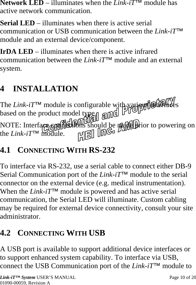  Link-iT™ System USER’S MANUAL  Page 10 of 20 01090-00059, Revision A Network LED – illuminates when the Link-iT™ module has active network communication. Serial LED – illuminates when there is active serial communication or USB communication between the Link-iT™ module and an external device/component. IrDA LED – illuminates when there is active infrared communication between the Link-iT™ module and an external system. 4 INSTALLATION The Link-iT™ module is configurable with various interfaces based on the product model type. NOTE: Interface connections should be made prior to powering on the Link-iT™ module. 4.1 CONNECTING WITH RS-232 To interface via RS-232, use a serial cable to connect either DB-9 Serial Communication port of the Link-iT™ module to the serial connector on the external device (e.g. medical instrumentation). When the Link-iT™ module is powered and has active serial communication, the Serial LED will illuminate. Custom cabling may be required for external device connectivity, consult your site administrator. 4.2 CONNECTING WITH USB A USB port is available to support additional device interfaces or to support enhanced system capability. To interface via USB, connect the USB Communication port of the Link-iT™ module to 