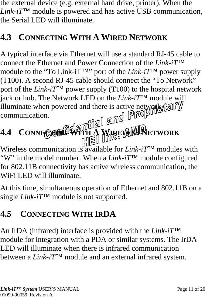  Link-iT™ System USER’S MANUAL  Page 11 of 20 01090-00059, Revision A the external device (e.g. external hard drive, printer). When the Link-iT™ module is powered and has active USB communication, the Serial LED will illuminate. 4.3 CONNECTING WITH A WIRED NETWORK A typical interface via Ethernet will use a standard RJ-45 cable to connect the Ethernet and Power Connection of the Link-iT™ module to the “To Link-iT™” port of the Link-iT™ power supply (T100). A second RJ-45 cable should connect the “To Network” port of the Link-iT™ power supply (T100) to the hospital network jack or hub. The Network LED on the Link-iT™ module will illuminate when powered and there is active network communication. 4.4 CONNECTING WITH A WIRELESS NETWORK Wireless communication is available for Link-iT™ modules with “W” in the model number. When a Link-iT™ module configured for 802.11B connectivity has active wireless communication, the WiFi LED will illuminate. At this time, simultaneous operation of Ethernet and 802.11B on a single Link-iT™ module is not supported. 4.5  CONNECTING WITH IRDA An IrDA (infrared) interface is provided with the Link-iT™ module for integration with a PDA or similar systems. The IrDA LED will illuminate when there is infrared communication between a Link-iT™ module and an external infrared system. 