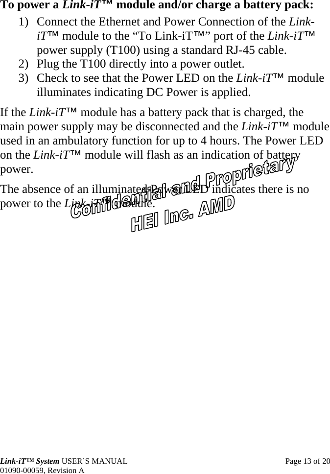  Link-iT™ System USER’S MANUAL  Page 13 of 20 01090-00059, Revision A To power a Link-iT™ module and/or charge a battery pack: 1) Connect the Ethernet and Power Connection of the Link-iT™ module to the “To Link-iT™” port of the Link-iT™ power supply (T100) using a standard RJ-45 cable. 2) Plug the T100 directly into a power outlet. 3) Check to see that the Power LED on the Link-iT™ module illuminates indicating DC Power is applied. If the Link-iT™ module has a battery pack that is charged, the main power supply may be disconnected and the Link-iT™ module used in an ambulatory function for up to 4 hours. The Power LED on the Link-iT™ module will flash as an indication of battery power. The absence of an illuminated Power LED indicates there is no power to the Link-iT™ module. 