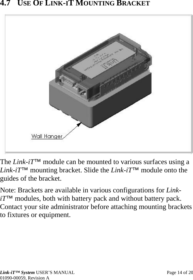  Link-iT™ System USER’S MANUAL  Page 14 of 20 01090-00059, Revision A 4.7 USE OF LINK-IT MOUNTING BRACKET  The Link-iT™ module can be mounted to various surfaces using a Link-iT™ mounting bracket. Slide the Link-iT™ module onto the guides of the bracket. Note: Brackets are available in various configurations for Link-iT™ modules, both with battery pack and without battery pack. Contact your site administrator before attaching mounting brackets to fixtures or equipment. 