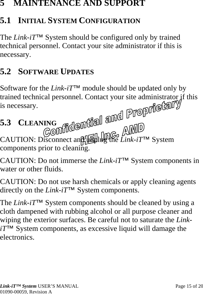 Link-iT™ System USER’S MANUAL  Page 15 of 20 01090-00059, Revision A 5 MAINTENANCE AND SUPPORT 5.1 INITIAL SYSTEM CONFIGURATION The Link-iT™ System should be configured only by trained technical personnel. Contact your site administrator if this is necessary. 5.2 SOFTWARE UPDATES Software for the Link-iT™ module should be updated only by trained technical personnel. Contact your site administrator if this is necessary. 5.3 CLEANING CAUTION: Disconnect and unplug the Link-iT™ System components prior to cleaning. CAUTION: Do not immerse the Link-iT™ System components in water or other fluids. CAUTION: Do not use harsh chemicals or apply cleaning agents directly on the Link-iT™ System components. The Link-iT™ System components should be cleaned by using a cloth dampened with rubbing alcohol or all purpose cleaner and wiping the exterior surfaces. Be careful not to saturate the Link-iT™ System components, as excessive liquid will damage the electronics. 