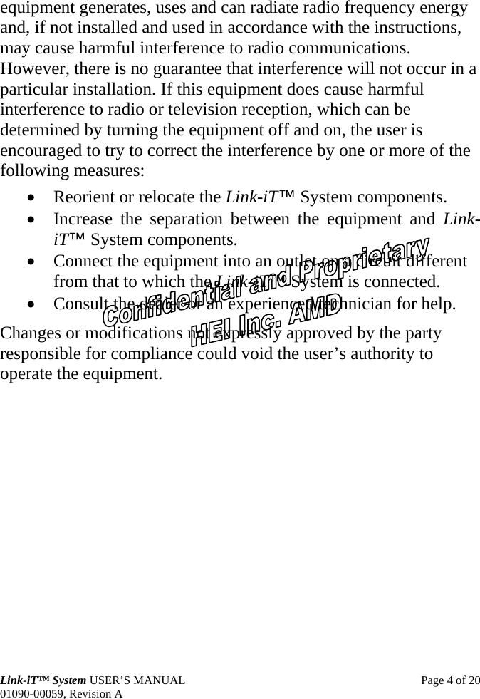 Link-iT™ System USER’S MANUAL  Page 4 of 20 01090-00059, Revision A equipment generates, uses and can radiate radio frequency energy and, if not installed and used in accordance with the instructions, may cause harmful interference to radio communications. However, there is no guarantee that interference will not occur in a particular installation. If this equipment does cause harmful interference to radio or television reception, which can be determined by turning the equipment off and on, the user is encouraged to try to correct the interference by one or more of the following measures: • Reorient or relocate the Link-iT™ System components. • Increase the separation between the equipment and Link-iT™ System components. • Connect the equipment into an outlet on a circuit different from that to which the Link-iT™ System is connected. • Consult the dealer or an experienced technician for help. Changes or modifications not expressly approved by the party responsible for compliance could void the user’s authority to operate the equipment. 