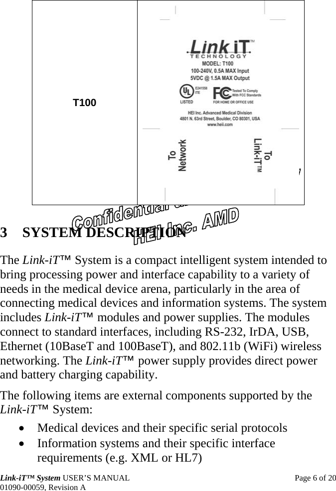  Link-iT™ System USER’S MANUAL  Page 6 of 20 01090-00059, Revision A T100  3 SYSTEM DESCRIPTION The Link-iT™ System is a compact intelligent system intended to bring processing power and interface capability to a variety of needs in the medical device arena, particularly in the area of connecting medical devices and information systems. The system includes Link-iT™ modules and power supplies. The modules connect to standard interfaces, including RS-232, IrDA, USB, Ethernet (10BaseT and 100BaseT), and 802.11b (WiFi) wireless networking. The Link-iT™ power supply provides direct power and battery charging capability. The following items are external components supported by the Link-iT™ System: • Medical devices and their specific serial protocols • Information systems and their specific interface requirements (e.g. XML or HL7) 
